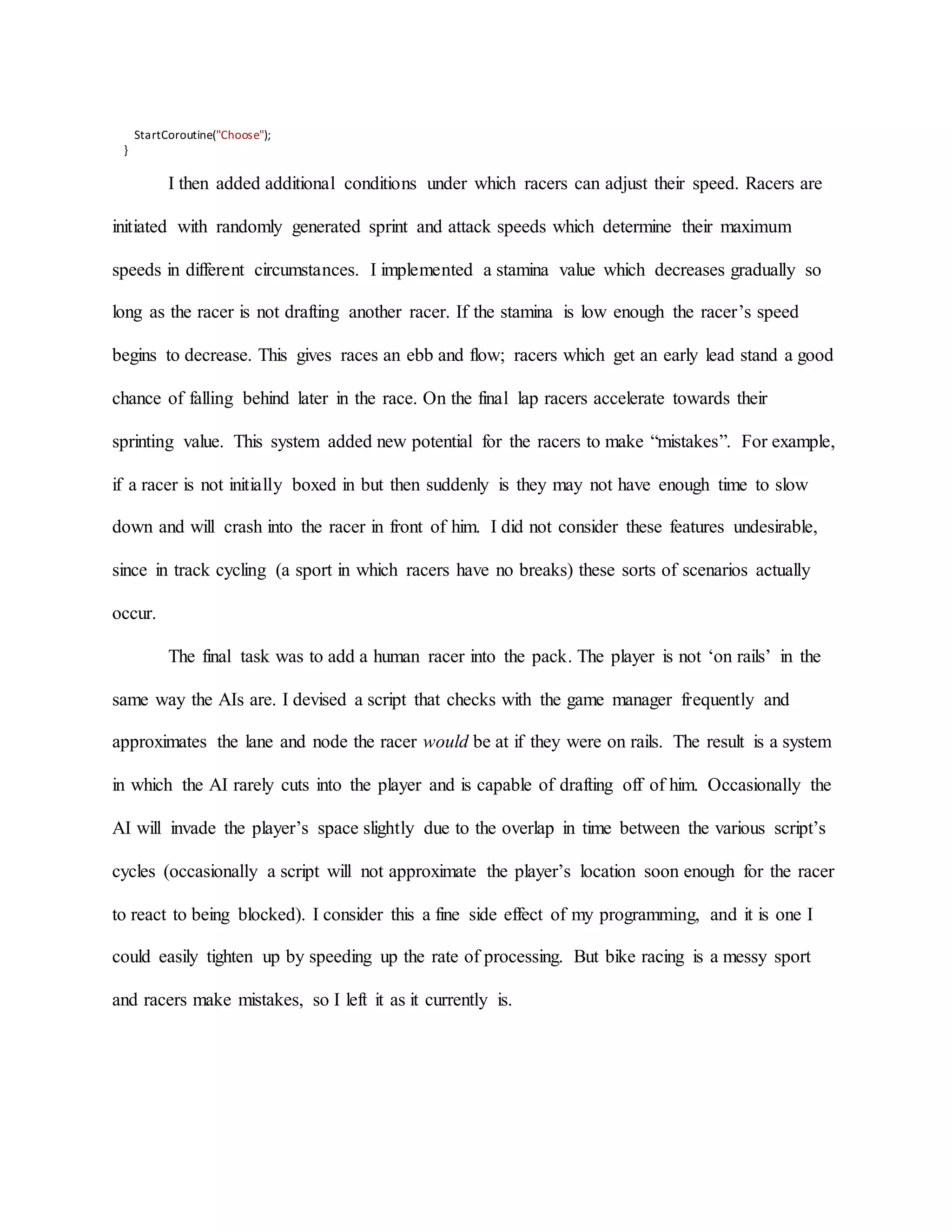 StartCoroutine("Choose");
}
I then added additional conditions under which racers can adjust their speed. Racers are
initiated with randomly generated sprint and attack speeds which determine their maximum
speeds in different circumstances. I implemented a stamina value which decreases gradually so
long as the racer is not drafting another racer. If the stamina is low enough the racer’s speed
begins to decrease. This gives races an ebb and flow; racers which get an early lead stand a good
chance of falling behind later in the race. On the final lap racers accelerate towards their
sprinting value. This system added new potential for the racers to make “mistakes”. For example,
if a racer is not initially boxed in but then suddenly is they may not have enough time to slow
down and will crash into the racer in front of him. I did not consider these features undesirable,
since in track cycling (a sport in which racers have no breaks) these sorts of scenarios actually
occur.
The final task was to add a human racer into the pack. The player is not ‘on rails’ in the
same way the AIs are. I devised a script that checks with the game manager frequently and
approximates the lane and node the racer would be at if they were on rails. The result is a system
in which the AI rarely cuts into the player and is capable of drafting off of him. Occasionally the
AI will invade the player’s space slightly due to the overlap in time between the various script’s
cycles (occasionally a script will not approximate the player’s location soon enough for the racer
to react to being blocked). I consider this a fine side effect of my programming, and it is one I
could easily tighten up by speeding up the rate of processing. But bike racing is a messy sport
and racers make mistakes, so I left it as it currently is.
 