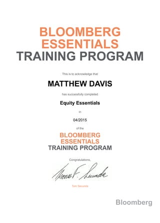BLOOMBERG
ESSENTIALS
TRAINING PROGRAM
This is to acknowledge that
MATTHEW DAVIS
has successfully completed
Equity Essentials
in
04/2015
of the
BLOOMBERG
ESSENTIALS
TRAINING PROGRAM
Congratulations,
Tom Secunda
Bloomberg
 