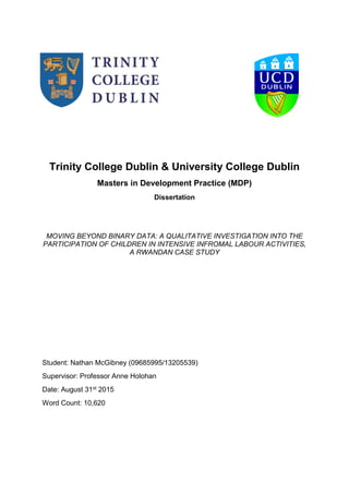 Trinity College Dublin & University College Dublin
Masters in Development Practice (MDP)
Dissertation
MOVING BEYOND BINARY DATA: A QUALITATIVE INVESTIGATION INTO THE
PARTICIPATION OF CHILDREN IN INTENSIVE INFROMAL LABOUR ACTIVITIES,
A RWANDAN CASE STUDY
Student: Nathan McGibney (09685995/13205539)
Supervisor: Professor Anne Holohan
Date: August 31st 2015
Word Count: 10,620
 