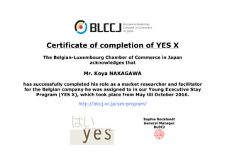 Certificate of completion of YES X
The Belgian-Luxembourg Chamber of Commerce in Japan
acknowledges that
Mr. Koya NAKAGAWA
has successfully completed his role as a market researcher and facilitator
for the Belgian company he was assigned to in our Young Executive Stay
Program (YES X), which took place from May till October 2016.
http://blccj.or.jp/yes-program/
Sophie Bocklandt
General Manager
BLCCJ
 