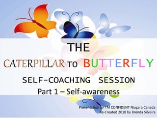 THE
CATERPILLAR TO BUTTERFLY
SELF-COACHING SESSION
Part 1 – Self-awareness
Presentation by I M CONFIDENT Niagara Canada
Re-Created 2018 by Brenda Silveira
 