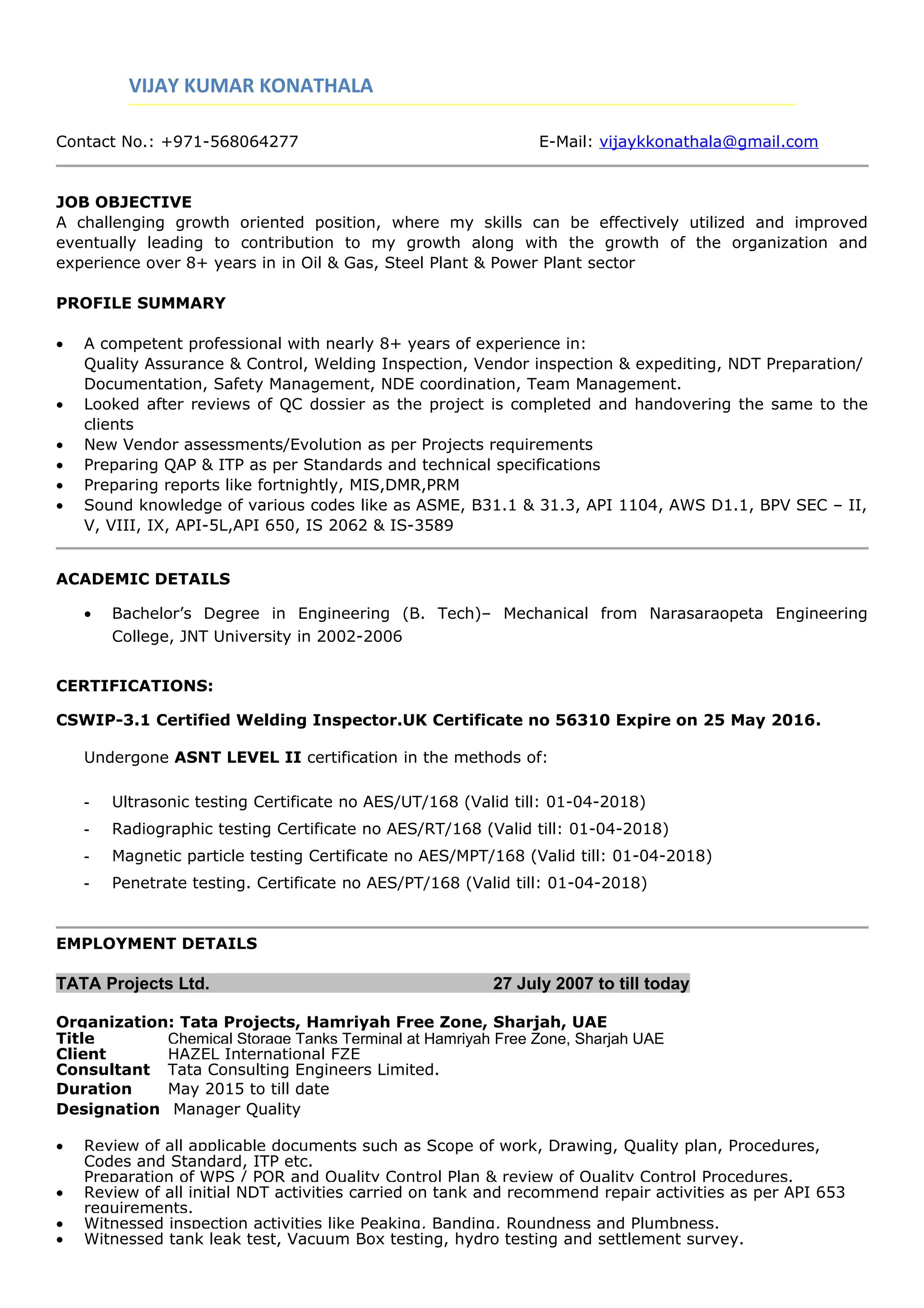 VIJAY KUMAR KONATHALA
Contact No.: +971-568064277 E-Mail: vijaykkonathala@gmail.com
JOB OBJECTIVE
A challenging growth oriented position, where my skills can be effectively utilized and improved
eventually leading to contribution to my growth along with the growth of the organization and
experience over 8+ years in in Oil & Gas, Steel Plant & Power Plant sector
PROFILE SUMMARY
• A competent professional with nearly 8+ years of experience in:
Quality Assurance & Control, Welding Inspection, Vendor inspection & expediting, NDT Preparation/
Documentation, Safety Management, NDE coordination, Team Management.
• Looked after reviews of QC dossier as the project is completed and handovering the same to the
clients
• New Vendor assessments/Evolution as per Projects requirements
• Preparing QAP & ITP as per Standards and technical specifications
• Preparing reports like fortnightly, MIS,DMR,PRM
• Sound knowledge of various codes like as ASME, B31.1 & 31.3, API 1104, AWS D1.1, BPV SEC – II,
V, VIII, IX, API-5L,API 650, IS 2062 & IS-3589
ACADEMIC DETAILS
• Bachelor’s Degree in Engineering (B. Tech)– Mechanical from Narasaraopeta Engineering
College, JNT University in 2002-2006
CERTIFICATIONS:
CSWIP-3.1 Certified Welding Inspector.UK Certificate no 56310 Expire on 25 May 2016.
Undergone ASNT LEVEL II certification in the methods of:
- Ultrasonic testing Certificate no AES/UT/168 (Valid till: 01-04-2018)
- Radiographic testing Certificate no AES/RT/168 (Valid till: 01-04-2018)
- Magnetic particle testing Certificate no AES/MPT/168 (Valid till: 01-04-2018)
- Penetrate testing. Certificate no AES/PT/168 (Valid till: 01-04-2018)
EMPLOYMENT DETAILS
TATA Projects Ltd. 27 July 2007 to till today
Organization: Tata Projects, Hamriyah Free Zone, Sharjah, UAE
Title Chemical Storage Tanks Terminal at Hamriyah Free Zone, Sharjah UAE
Client HAZEL International FZE
Consultant Tata Consulting Engineers Limited.
Duration May 2015 to till date
Designation Manager Quality
• Review of all applicable documents such as Scope of work, Drawing, Quality plan, Procedures,
Codes and Standard, ITP etc.
Preparation of WPS / PQR and Quality Control Plan & review of Quality Control Procedures.
• Review of all initial NDT activities carried on tank and recommend repair activities as per API 653
requirements.
• Witnessed inspection activities like Peaking, Banding, Roundness and Plumbness.
• Witnessed tank leak test, Vacuum Box testing, hydro testing and settlement survey.
 