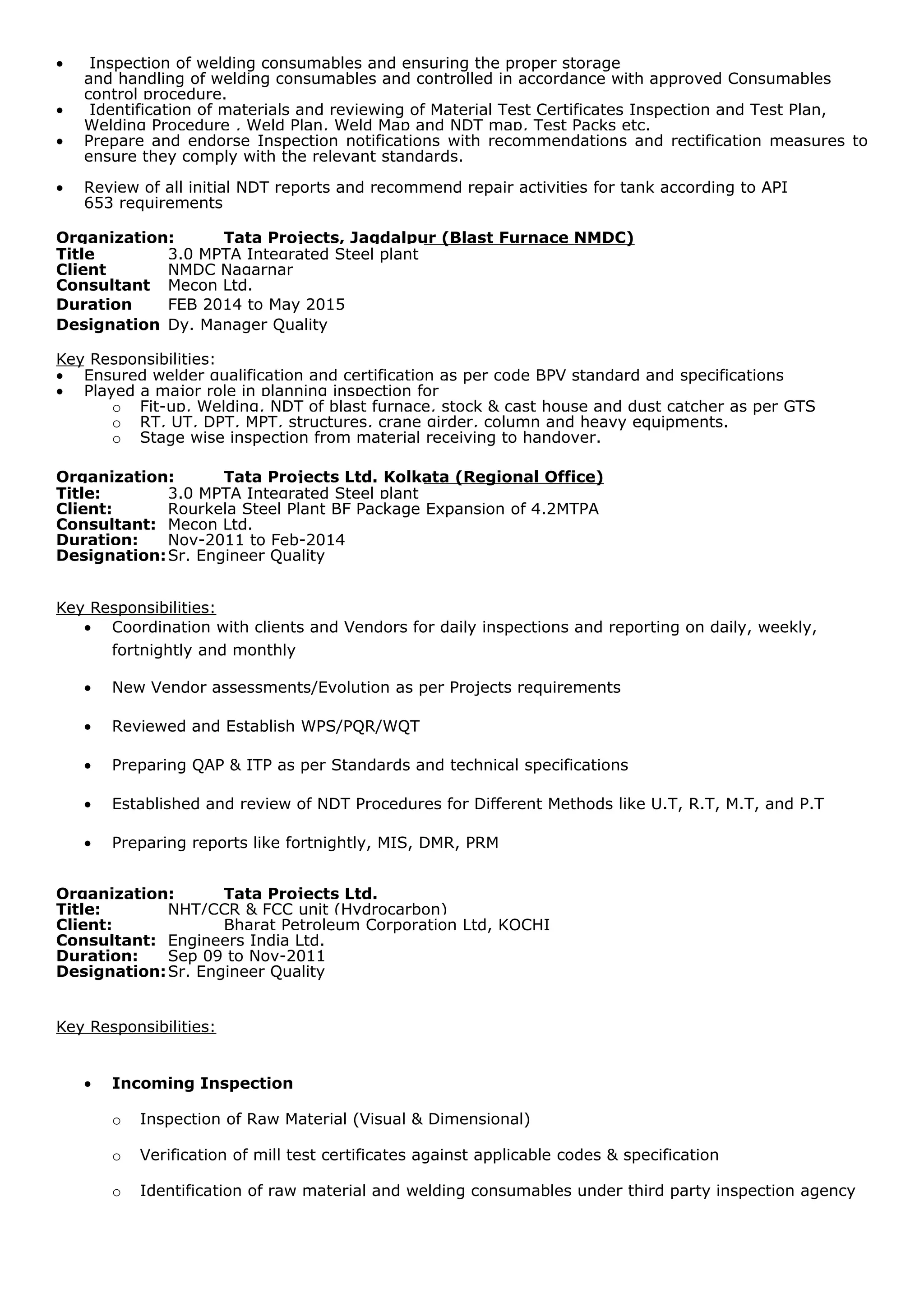 • Inspection of welding consumables and ensuring the proper storage
and handling of welding consumables and controlled in accordance with approved Consumables
control procedure.
• Identification of materials and reviewing of Material Test Certificates Inspection and Test Plan,
Welding Procedure , Weld Plan, Weld Map and NDT map, Test Packs etc.
• Prepare and endorse Inspection notifications with recommendations and rectification measures to
ensure they comply with the relevant standards.
• Review of all initial NDT reports and recommend repair activities for tank according to API
653 requirements
Organization: Tata Projects, Jagdalpur (Blast Furnace NMDC)
Title 3.0 MPTA Integrated Steel plant
Client NMDC Nagarnar
Consultant Mecon Ltd.
Duration FEB 2014 to May 2015
Designation Dy. Manager Quality
Key Responsibilities:
• Ensured welder qualification and certification as per code BPV standard and specifications
• Played a major role in planning inspection for
o Fit-up, Welding, NDT of blast furnace, stock & cast house and dust catcher as per GTS
o RT, UT, DPT, MPT, structures, crane girder, column and heavy equipments.
o Stage wise inspection from material receiving to handover.
Organization: Tata Projects Ltd. Kolkata (Regional Office)
Title: 3.0 MPTA Integrated Steel plant
Client: Rourkela Steel Plant BF Package Expansion of 4.2MTPA
Consultant: Mecon Ltd.
Duration: Nov-2011 to Feb-2014
Designation:Sr. Engineer Quality
Key Responsibilities:
• Coordination with clients and Vendors for daily inspections and reporting on daily, weekly,
fortnightly and monthly
• New Vendor assessments/Evolution as per Projects requirements
• Reviewed and Establish WPS/PQR/WQT
• Preparing QAP & ITP as per Standards and technical specifications
• Established and review of NDT Procedures for Different Methods like U.T, R.T, M.T, and P.T
• Preparing reports like fortnightly, MIS, DMR, PRM
Organization: Tata Projects Ltd.
Title: NHT/CCR & FCC unit (Hydrocarbon)
Client: Bharat Petroleum Corporation Ltd, KOCHI
Consultant: Engineers India Ltd.
Duration: Sep 09 to Nov-2011
Designation:Sr. Engineer Quality
Key Responsibilities:
• Incoming Inspection
o Inspection of Raw Material (Visual & Dimensional)
o Verification of mill test certificates against applicable codes & specification
o Identification of raw material and welding consumables under third party inspection agency
 