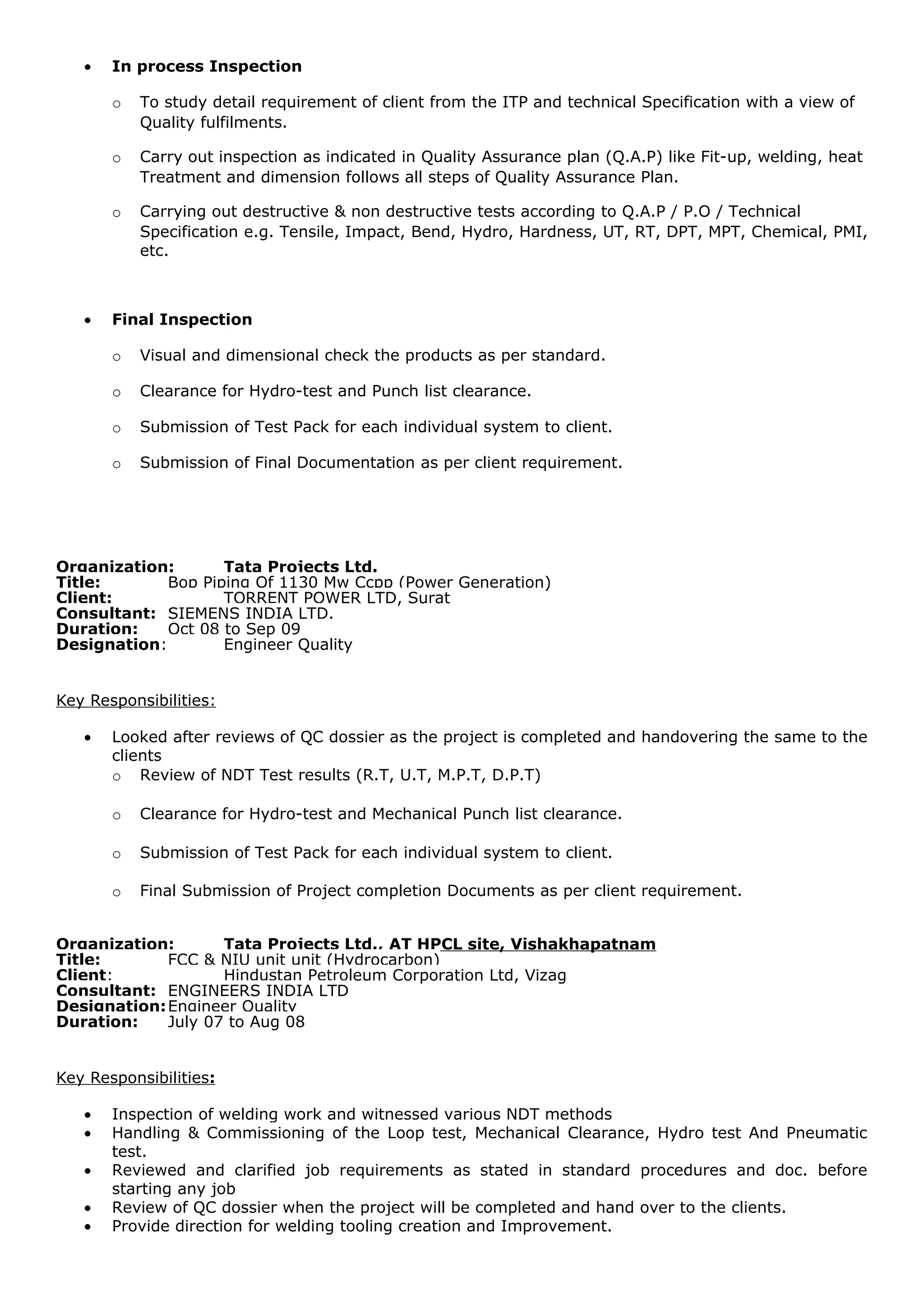 • In process Inspection
o To study detail requirement of client from the ITP and technical Specification with a view of
Quality fulfilments.
o Carry out inspection as indicated in Quality Assurance plan (Q.A.P) like Fit-up, welding, heat
Treatment and dimension follows all steps of Quality Assurance Plan.
o Carrying out destructive & non destructive tests according to Q.A.P / P.O / Technical
Specification e.g. Tensile, Impact, Bend, Hydro, Hardness, UT, RT, DPT, MPT, Chemical, PMI,
etc.
• Final Inspection
o Visual and dimensional check the products as per standard.
o Clearance for Hydro-test and Punch list clearance.
o Submission of Test Pack for each individual system to client.
o Submission of Final Documentation as per client requirement.
Organization: Tata Projects Ltd.
Title: Bop Piping Of 1130 Mw Ccpp (Power Generation)
Client: TORRENT POWER LTD, Surat
Consultant: SIEMENS INDIA LTD.
Duration: Oct 08 to Sep 09
Designation: Engineer Quality
Key Responsibilities:
• Looked after reviews of QC dossier as the project is completed and handovering the same to the
clients
o Review of NDT Test results (R.T, U.T, M.P.T, D.P.T)
o Clearance for Hydro-test and Mechanical Punch list clearance.
o Submission of Test Pack for each individual system to client.
o Final Submission of Project completion Documents as per client requirement.
Organization: Tata Projects Ltd., AT HPCL site, Vishakhapatnam
Title: FCC & NIU unit unit (Hydrocarbon)
Client: Hindustan Petroleum Corporation Ltd, Vizag
Consultant: ENGINEERS INDIA LTD
Designation:Engineer Quality
Duration: July 07 to Aug 08
Key Responsibilities:
• Inspection of welding work and witnessed various NDT methods
• Handling & Commissioning of the Loop test, Mechanical Clearance, Hydro test And Pneumatic
test.
• Reviewed and clarified job requirements as stated in standard procedures and doc. before
starting any job
• Review of QC dossier when the project will be completed and hand over to the clients.
• Provide direction for welding tooling creation and Improvement.
 