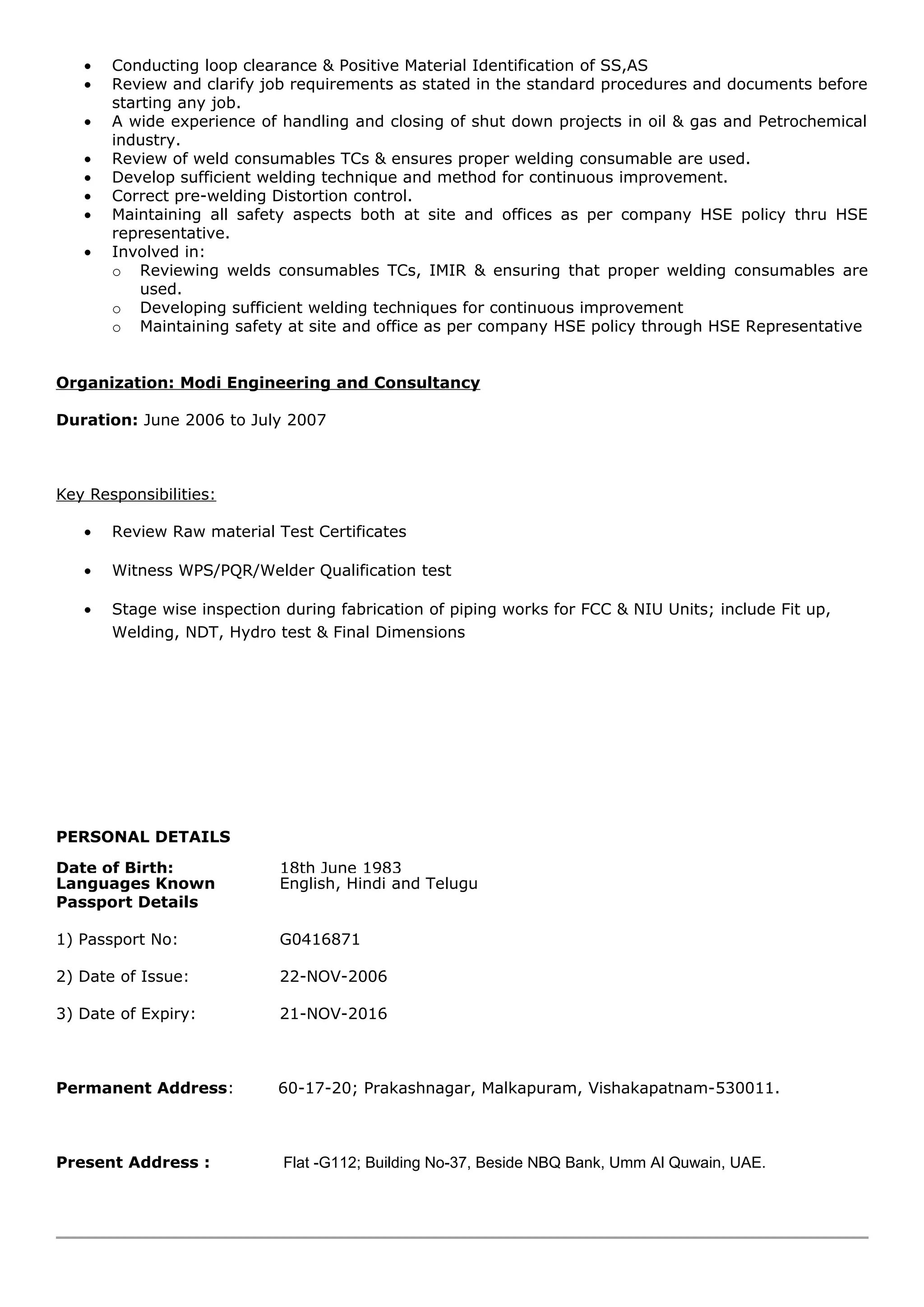 • Conducting loop clearance & Positive Material Identification of SS,AS
• Review and clarify job requirements as stated in the standard procedures and documents before
starting any job.
• A wide experience of handling and closing of shut down projects in oil & gas and Petrochemical
industry.
• Review of weld consumables TCs & ensures proper welding consumable are used.
• Develop sufficient welding technique and method for continuous improvement.
• Correct pre-welding Distortion control.
• Maintaining all safety aspects both at site and offices as per company HSE policy thru HSE
representative.
• Involved in:
o Reviewing welds consumables TCs, IMIR & ensuring that proper welding consumables are
used.
o Developing sufficient welding techniques for continuous improvement
o Maintaining safety at site and office as per company HSE policy through HSE Representative
Organization: Modi Engineering and Consultancy
Duration: June 2006 to July 2007
Key Responsibilities:
• Review Raw material Test Certificates
• Witness WPS/PQR/Welder Qualification test
• Stage wise inspection during fabrication of piping works for FCC & NIU Units; include Fit up,
Welding, NDT, Hydro test & Final Dimensions
PERSONAL DETAILS
Date of Birth: 18th June 1983
Languages Known English, Hindi and Telugu
Passport Details
1) Passport No: G0416871
2) Date of Issue: 22-NOV-2006
3) Date of Expiry: 21-NOV-2016
Permanent Address: 60-17-20; Prakashnagar, Malkapuram, Vishakapatnam-530011.
Present Address : Flat -G112; Building No-37, Beside NBQ Bank, Umm Al Quwain, UAE.
 
