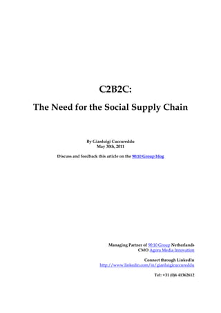 C2B2C:
The Need for the Social Supply Chain


                    By Gianluigi Cuccureddu
                         May 30th, 2011

     Discuss and feedback this article on the 90:10 Group blog




                                Managing Partner of 90:10 Group Netherlands
                                              CMO Agora Media Innovation

                                                 Connect through LinkedIn
                           http://www.linkedin.com/in/gianluigicuccureddu

                                                        Tel: +31 (0)6 41362612
 