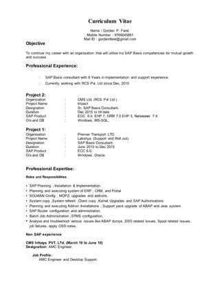 Curriculum Vitae
Name : Gordan P. Farel.
Mobile Number : 9769045891
Mail ID : gordanrfarel@gmail.com
Objective
To continue my career with an organisation that will utilise my SAP Basis competencies for mutual growth
and success
Professional Experience:
 SAP Basis consultant with 6 Years in implementation and support experience.
 Currently working with RCS Pvt. Ltd since Dec, 2015
Project 2:
Organization : CMS Ltd. (RCS Pvt Ltd.)
Project Name : Impact
Designation : Sr. SAP Basis Consultant.
Duration : Dec 2015 to till date
SAP Product : ECC 6.0. EHP 7, CRM 7.0 EHP 3, Netweaver 7.4.
O/s and DB : Windows, MS-SQL.
Project 1:
Organisation : Premier Transport LTD.
Project Name : Lakshya. (Support and Roll out).
Designation : SAP Basis Consultant.
Duration : June 2010 to Dec 2015
SAP Product : ECC 6.0.
O/s and DB : Windows, Oracle.
Professional Expertise:
Roles and Responsibilities
• SAP Planning , Installation & Implementation.
• Planning and executing system of ERP , CRM, and Portal
• SOLMAN Config , MOPZ, upgrades and add-ons.
• System copy ,System refresh ,Client copy ,Kernel Upgrades and SAP Authorisations
• Planning and executing Add-on Installations , Support pack upgrade of ABAP and Java system.
• SAP Router configuration and administration.
• Batch Job Administration ,STMS configuration.
• Analyse and troubleshoot various issues like ABAP dumps ,SSO related issues, Spool related issues,
job failures, apply OSS notes.
Non SAP experience
CMS Infosys PVT. LTd. (March 10 to June 10)
Designation: AMC Engineer.
Job Profile:
 AMC Engineer and Desktop Support.
 