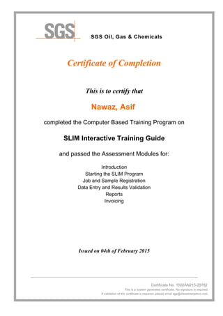 Certificate of Completion
This is to certify that
Nawaz, Asif
completed the Computer Based Training Program on
SLIM Interactive Training Guide
and passed the Assessment Modules for:
Introduction
Starting the SLIM Program
Job and Sample Registration
Data Entry and Results Validation
Reports
Invoicing
Issued on 04th of February 2015
________________________________________________________________________________
Certificate No. 1502AN215-29782
This is a system generated certificate. No signature is required.
If validation of the certificate is required, please email sgs@idessinteractive.com.
 