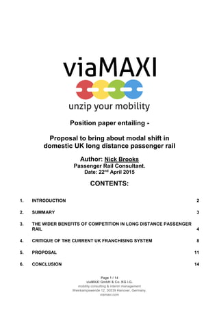 Page 1 / 14
viaMAXI GmbH & Co. KG i.G.
mobility consulting & interim management
Weinkampswende 12, 30539 Hanover, Germany.
viamaxi.com
Position paper entailing -
Proposal to bring about modal shift in
domestic UK long distance passenger rail
Author: Nick Brooks
Passenger Rail Consultant.
Date: 22nd
April 2015
CONTENTS:
1. INTRODUCTION 2
2. SUMMARY 3
3. THE WIDER BENEFITS OF COMPETITION IN LONG DISTANCE PASSENGER
RAIL 4
4. CRITIQUE OF THE CURRENT UK FRANCHISING SYSTEM 8
5. PROPOSAL 11
6. CONCLUSION 14
 