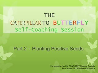 THE
CATERPILLAR TO BUTTERFLY
Self-Coaching Session
Part 2 – Planting Positive Seeds
Presentation by I M CONFIDENT Niagara Canada
Re-Created 2018 by Brenda Silveira
 