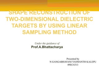 SHAPE RECONSTRUCTION OF
TWO-DIMENSIONAL DIELECTRIC
TARGETS BY USING LINEAR
SAMPLING METHOD
Presented by
N GANGABHAVANI YASWANTH KALEPU
09EC6313
Under the guidance of
Prof.A.Bhattacharya
 