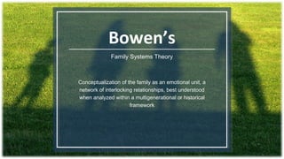 Bowen’s
Family Systems Theory
Conceptualization of the family as an emotional unit, a
network of interlocking relationships, best understood
when analyzed within a multigenerational or historical
framework
 