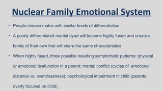 Nuclear Family Emotional System
• People choose mates with similar levels of differentiation
• A poorly differentiated marital dyad will become highly fused and create a
family of their own that will share the same characteristics
• When highly fused, three possible resulting symptomatic patterns: physical
or emotional dysfunction in a parent; marital conflict (cycles of emotional
distance vs. overcloseness); psychological impairment in child (parents
overly focused on child)
 