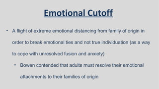 Emotional Cutoff
• A flight of extreme emotional distancing from family of origin in
order to break emotional ties and not true individuation (as a way
to cope with unresolved fusion and anxiety)
• Bowen contended that adults must resolve their emotional
attachments to their families of origin
 