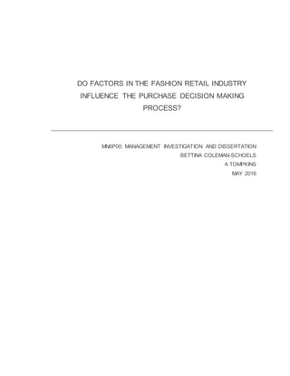 DO FACTORS IN THE FASHION RETAIL INDUSTRY
INFLUENCE THE PURCHASE DECISION MAKING
PROCESS?
MN6P00: MANAGEMENT INVESTIGATION AND DISSERTATION
BETTINA COLEMAN-SCHOELS
A TOMPKINS
MAY 2016
 