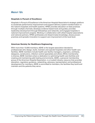Improving the Patient Experience Through the Health Care Physical Environment 23
About Us
Hospitals in Pursuit of Excellence
Hospitals in Pursuit of Excellence is the American Hospital Association’s strategic platform
to accelerate performance improvement and support delivery system transformation in
the nation’s hospitals and health systems. HPOE provides education on best practices
through multiple channels; develops evidence-based tools and guides; provides
leadership development through fellowships and networks; and engages hospitals in
national improvement projects. Working in collaboration with allied hospital associations
and national partners, HPOE synthesizes and disseminates knowledge, shares proven
practices and spreads innovation to support care improvement at the local level.
American Society for Healthcare Engineering
With more than 12,000 members, ASHE is the largest association devoted to
professionals who design, build, maintain and operate hospitals and other health care
facilities. ASHE members include health care facility managers, engineers, architects,
designers, constructors, infection control specialists and others. While membership
is diverse, ASHE members share a dedication to optimizing health care facilities and
creating and maintaining safe healing environments. ASHE, a personal membership
group of the American Hospital Association, is a trusted industry resource that provides
education, regulatory guidance, networking, advocacy representation and professional
development for members. ASHE is committed to members, the facilities they build and
maintain and the patients they serve.
 