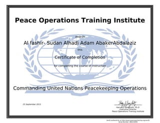 Peace Operations Training Institute
awards
Al fashir- Sudan Alhadi Adam AbakerAbdalaziz
this
Certificate of Completion
for completing the course of instruction
Commanding United Nations Peacekeeping Operations
Harvey J. Langholtz, Ph.D.
Executive Director
Peace Operations Training Institute
25 September 2015
Verify authenticity at http://www.peaceopstraining.org/verify
Serial Number: 880234095
 