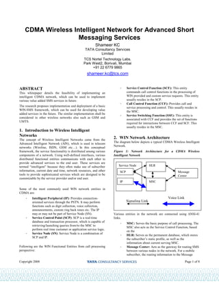 Copyright 2008 Page 1 of 8
CDMA Wireless Intelligent Network for Advanced Short
Messaging Services
Shameer KC
TATA Consultancy Services
Limited
TCS Nortel Technology Labs.
Park West2, Borivali, Mumbai
+91 22 6779 9865
shameer.kc@tcs.com
ABSTRACT
This whitepaper details the feasibility of implementing an
intelligent CDMA network, which can be used to implement
various value added SMS services in future.
The research proposes implementation and deployment of a basic
WIN-SMS framework, which can be used for developing value
added services in the future. The similar implementation shall be
considered in other wireless networks also such as GSM and
UMTS.
1. Introduction to Wireless Intelligent
Networks
The concept of Wireless Intelligent Networks came from the
Advanced Intelligent Network (AIN), which is used in telecom
networks (Wireline, ISDN, GSM etc…). In this conceptual
framework, the service functionality is distributed among various
components of a network. Using well-defined interfaces, various
distributed functional entities communicate with each other to
provide advanced services to the end user. These services are
termed “intelligent” because they often make use of subscriber
information, current date and time, network resources, and other
tools to provide sophisticated services which are designed to be
customizable by the service provider and/or end user.
Some of the most commonly used WIN network entities in
CDMA are:
- Intelligent Peripheral (IP): Provides connection-
oriented services through the PSTN. It may perform
functions such as digit collection, voice collection,
announcements, custom ring back tones etc. The IP
may or may not be part of Service Node (SN).
- Service Control Point (SCP): SCP is a real-time
database and transaction processor, which is capable of
retrieving/launching queries from/to the MSC to
perform real time customer or application service logic.
- Service Node (SN): Service Node is a combination of
SCP and IP.
Following are the WIN Functional Entities from call processing
perspective:
- Service Control Function (SCF): This entity
commands call control functions in the processing of
WIN provided and custom service requests. This entity
usually resides in the SCP.
- Call Control Function (CCF): Provides call and
service processing and control. This usually resides in
the MSC.
- Service Switching Function (SSF): This entity is
associated with CCF and provides the set of functions
required for interactions between CCF and SCF. This
usually resides in the MSC.
2. WIN Network Architecture
The diagram below depicts a typical CDMA Wireless Intelligent
Network.
Figure 1: Network Architecture for a CDMA Wireless
Intelligent Network
Various entities in the network are connected using ANSI-41
links.
- MSC: Serves the basic purpose of call processing. The
MSC also acts as the Service Control Function, based
on the
- HLR: Serves as the permanent database, which stores
the subscriber’s static profile, as well as the
information about current serving MSC.
- Message Center: Acts as the gateway for routing SMS
between various nodes in the network. For a mobile
subscriber, the routing information to the Message
Voice Link
Signaling Link
Service Node
SCP
IP MSC
HLR
Message
Center
 
