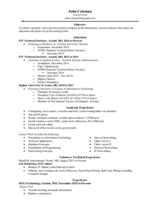 John Coleman
314-327-9198
johncoleman583@gmail.com
Objective
To obtain a position with a growth oriented company in the information systems industry that values my
education and desire for professional growth.
Education
ITT Technical Institute, Arnold, MO, 2014 to Present
 Pursuing an Bachelor in, Internet and Cyber Security
o Graduation: December 2014
o NTHS (National Technical Honor Society)
 Secretary 2014
ITT Technical Institute, Arnold, MO, 2013 to 2014
 Associate of Applied Science, Network Systems Administration
o Graduation: December 2014
o Class Valedictorian
o NTHS (National Technical Honor Society)
 Secretary 2014
o Honors (Sept 2013 – Nov 2013)
o Highest Honors
o Perfect Attendance
Kaplan University St. Louis, MO, 2010 to 2013
 Pursuing a Bachelor of Science in Information Technology
o Obtained 36 transfer credits
o President’s List of Honors for GPA of 3.96 or above
o Dean’s List Honors for GPA of 3.40 to 3.95 (5 times)
o Member of The National Society of Collegiate Scholars
Academic Experience
 Configuring cisco routers, switches and hubs, create routing tables via simulator
 Sub-net IP adress
 Install, configure, maintain, trouble shoot windows 7 (VMware)
 Install windows server 2008, create Active Directory, OU (VMware)
 Create network cables
 Microsoft office (word, excel, power point)
Course Work includes the following:
 Foundation in Information Technology
 Software Applications
 Database Concepts
 Foundations of Programming
 Networking Concepts
 Intro to Networking
 Client Server I
 Client server II
 Physical Networking
 IP Networking
Volunteer Technical Experience
MetalTek International, Pevely, MO, August 2013 to Present
Job Shadowing of IT Admin
 Shadow IT Admin (John Duncan) to learn.
 Utilizing and working with Active Directory, Patch Panel Wiring, Rj45 Jack Wiring, Installing
Computer Images
Experience
RTG Technology, Fenton, MO, November 2015 to Present
Repair Tech
 Trouble shooting terminals and printers
 Replace components
 