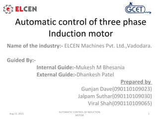 Automatic control of three phase
Induction motor
Name of the industry:- ELCEN Machines Pvt. Ltd.,Vadodara.
Guided By:-
Internal Guide:-Mukesh M Bhesania
External Guide:-Dhankesh Patel
Prepared by
Gunjan Dave(090110109023)
Jalpam Suthar(090110109030)
Viral Shah(090110109065)
AUTOMATIC CONTROL OF INDUCTION
MOTOR
1Aug 12, 2015
 