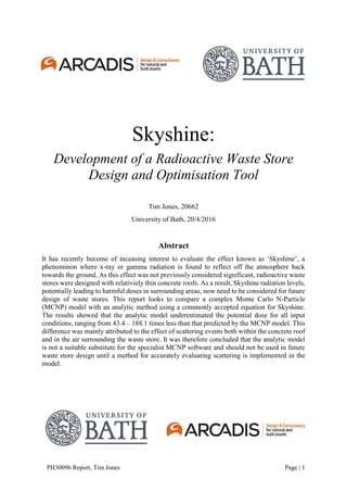 PH30096 Report, Tim Jones Page | 1
Skyshine:
Development of a Radioactive Waste Store
Design and Optimisation Tool
Tim Jones, 20662
University of Bath, 20/4/2016
Abstract
It has recently become of inceasing interest to evaluate the effect known as ‘Skyshine’, a
phenominon where x-ray or gamma radiation is found to reflect off the atmosphere back
towards the ground. As this effect was not previously considered significant, radioactive waste
stores were designed with relativiely thin concrete roofs. As a result, Skyshine radiation levels,
potentially leading to harmful doses in surrounding areas, now need to be considered for future
design of waste stores. This report looks to compare a complex Monte Carlo N-Particle
(MCNP) model with an analytic method using a commonly accepted equation for Skyshine.
The results showed that the analytic model underestimated the potential dose for all input
conditions, ranging from 43.4 – 188.1 times less than that predicted by the MCNP model. This
difference was mainly attributed to the effect of scattering events both within the concrete roof
and in the air surrounding the waste store. It was therefore concluded that the analytic model
is not a suitable substitute for the specialist MCNP software and should not be used in future
waste store design until a method for accurately evaluating scattering is implemented in the
model.
 