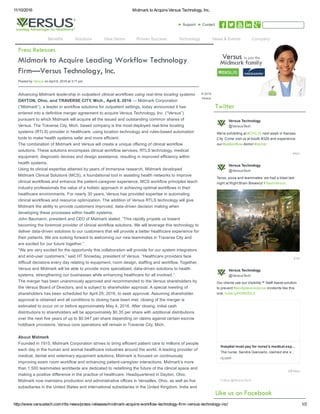 11/10/2016 Midmark to Acquire Versus Technology, Inc.
http://www.versustech.com/rtls-news/press-releases/midmark-acquire-workflow-technology-firm-versus-technology-inc/ 1/2
► Support ► Contact
Posted by Versus on April 8, 2016 at 3:11 pm
Advancing Midmark leadership in outpatient clinical workflows using real-time locating systems
DAYTON, Ohio, and TRAVERSE CITY, Mich., April 8, 2016 — Midmark Corporation
(“Midmark”), a leader in workflow solutions for outpatient settings, today announced it has
entered into a definitive merger agreement to acquire Versus Technology, Inc. (“Versus”)
pursuant to which Midmark will acquire all the issued and outstanding common shares of
Versus. The Traverse City, Mich. based company is the most-deployed real-time locating
systems (RTLS) provider in healthcare, using location technology and rules-based automation
tools to make health systems safer and more efficient.
The combination of Midmark and Versus will create a unique offering of clinical workflow
solutions. These solutions encompass clinical workflow services, RTLS technology, medical
equipment, diagnostic devices and design assistance, resulting in improved efficiency within
health systems.
Using its clinical expertise attained by years of immersive research, Midmark developed
Midmark Clinical Solutions (MCS), a foundational tool in assisting health networks to improve
clinical workflows and enhance the patient-caregiver experience. MCS workflow principles teach
industry professionals the value of a holistic approach in achieving optimal workflows in their
healthcare environments. For nearly 30 years, Versus has provided expertise in automating
clinical workflows and resource optimization. The addition of Versus RTLS technology will give
Midmark the ability to provide customers improved, data-driven decision making when
developing these processes within health systems.
John Baumann, president and CEO of Midmark stated, “This rapidly propels us toward
becoming the foremost provider of clinical workflow solutions. We will leverage this technology to
deliver data-driven solutions to our customers that will provide a better healthcare experience for
their patients. We are looking forward to welcoming our new teammates in Traverse City and
are excited for our future together.”
“We are very excited for the opportunity this collaboration will provide for our system integrators
and end-user customers,” said HT Snowday, president of Versus. “Healthcare providers face
difficult decisions every day relating to equipment, room design, staffing and workflow. Together,
Versus and Midmark will be able to provide more specialized, data-driven solutions to health
systems, strengthening our businesses while enhancing healthcare for all involved.”
The merger has been unanimously approved and recommended to the Versus shareholders by
the Versus Board of Directors, and is subject to shareholder approval. A special meeting of
shareholders has been scheduled for April 29, 2016, to seek approval. Assuming shareholder
approval is obtained and all conditions to closing have been met, closing of the merger is
estimated to occur on or before approximately May 4, 2016. After closing, initial cash
distributions to shareholders will be approximately $0.35 per share with additional distributions
over the next five years of up to $0.047 per share depending on claims against certain escrow
holdback provisions. Versus core operations will remain in Traverse City, Mich.
About Midmark
Founded in 1915, Midmark Corporation strives to bring efficient patient care to millions of people
each day in the human and animal healthcare industries around the world. A leading provider of
medical, dental and veterinary equipment solutions, Midmark is focused on continuously
improving exam room workflow and enhancing patient-caregiver interactions. Midmark’s more
than 1,500 teammates worldwide are dedicated to redefining the future of the clinical space and
making a positive difference in the practice of healthcare. Headquartered in Dayton, Ohio,
Midmark now maintains production and administrative offices in Versailles, Ohio, as well as five
subsidiaries in the United States and international subsidiaries in the United Kingdom, India and
44m
21h
09 Nov
We're exhibiting at #CHC16 next week in Kansas
City. Come visit us at booth #326 and experience
our #patientflow demo! #cerner
Tacos, pizza and teammates: we had a blast last
night at Right Brain Brewery! #TeamVersus
Our clients use our Visibility™ Staff Assist solution
to prevent #workplaceviolence incidents like this
one: hubs.ly/H056ZDL0
Versus Technology
@VersusTech
Versus Technology
@VersusTech
Versus Technology
@VersusTech
Hospital must pay for nurse's medical exp
The nurse, Sandra Giancarlo, claimed she s
nj.com
Follow @VersusTech
© 2016
Versus
Benefits Solutions View Demo Proven Success Technology News & Events Company
 