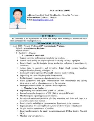 NGUYEN BA CUONG
Address: Long Binh Ward, Bien Hoa City, Dong Nai Province.
Phone number: (+84)1677 089 070.
Email:bacuong.lhu@gmail.com.
JOB TARGET:
To contribute to an organization and learn new things when working to accumulate much
more experience for future promotion.
EMPLOYMENT HISTORY
 April 2013 – Present: Working at ON Semiconductor Vietnam.
Job title: Manufacturing Engineer.
Responsibilities:
 April 2013 – Present:
 Assistant to Supervisor.
• Support supervise and improve manufacturing situation.
• Control actual ability and improve process to catch up Factory’s input plan.
• Ensure Quality and Productivity during production realization is compliance to
defect rate.
• Action items to corrective and preventive defect (check operator handling,
analytical trouble shooting techniques...)
• Continually improve process: Quality; 5S situation; Safety working.
• Organizing and controlling the production resources.
• Production daily reporting, worker attendance reporting.
• Close cooperation and open communication with maintenance and quality
department as well as other departments in the company.
• Do improvement activities for yield and ability of process.
 Manufacturing Engineer.
• Implementing rules of clean room. (ESD, 5S, Uniform…)
• Learn about production process of HIC (Hybrid Integrated Circuit)
• Maintaining and repairing production machine.
• Investigated operational problems affecting production and dealt with them in a
systematic, methodical manner.
• Ensure positive and effective communication departments in the company.
• Improvement on process simplification, labor productivity and cost reduction.
• To give ideal on improvement of machine.
• Ensure conformance to the quality system requirement (FMEA, Control Plan and
TCM)
• Maintain safe work practices.
 