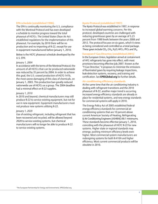 9
Kyoto Protocol (established 1997)
The Kyoto Protocol was established in 1997, in response
to increased global warming concerns. Per this
protocol, developed countries are challenged with
reducing greenhouse gases by an average of 5.23
percent from 1990 levels between the years 2008 and
2012. The protocol focuses on six gases, which it views
as being considered and controlled as a total package.
These gases include CO2, CH4, N2O, HFCs, PFCs and SF6.
European F-Gas Directive (established 2001)
5
In the European Union, legislation aimed at containment
of HFC refrigerants has gone into effect, with most
provisions becoming effective July 2007. Known as the
“F-Gas Directive,” it proposes to minimize the emissions
of fluorinated gases by requiring leakage inspections,
leak-detection systems, recovery, and training and
certification. See EPEEGlobal.org for further details.
Air conditioning efficiency standards
At the same time that the air conditioning industry is
dealing with refrigerant transitions and the 2010
phaseout of R-22, another major trend is occurring.
Increased energy-efficiency standards are already in
place for residential systems, and new energy standards
for commercial systems will apply in 2010.
The Energy Policy Act of 2005 established federal
energy-efficiency standards for commercial air
conditioning systems that are 10 percent above
current American Society of Heating, Refrigerating
& Air Conditioning Engineers (ASHRAE) 90.1 minimums.
These standards become effective January 1, 2010,
coinciding with the phaseout of HCFC R-22 for new
systems. Higher state or regional standards may
emerge, pushing minimum efficiency levels even
higher. Most commercial system manufacturers are
redesigning systems for both R-410A and higher
efficiency. Most current commercial products will be
obsolete in 2010.
EPA schedule (established 1996)
The EPA is continually monitoring the U.S. compliance
with the Montreal Protocol and has even developed
a schedule to monitor progress toward the total
phaseout of HCFCs. The United States Clean Air Act
established regulations for the implementation of this
phaseout. For example, by 2010 there will be no
production and no importing of R-22, except for use
in equipment manufactured before January 1, 2010.
Below is the HCFC phaseout schedule developed by the
U.S. EPA:
January 1, 2004
In accordance with the terms of the Montreal Protocol, the
amount of all HCFCs that can be produced nationwide
was reduced by 35 percent by 2004. In order to achieve
this goal, the U.S. ceased production of HCFC-141b,
the most ozone-damaging of this class of chemicals, on
January 1, 2003. This production ban greatly reduced
nationwide use of HCFCs as a group. The 2004 deadline
had a minimal effect on R-22 supplies.
January 1, 2010
In 2010 and beyond, chemical manufacturers may still
produce R-22 to service existing equipment, but not for
use in new equipment. Equipment manufacturers must
not produce new systems utilizing R-22.
January 1, 2020
Use of existing refrigerant, including refrigerant that has
been recovered and recycled, will be allowed beyond
2020 to service existing systems, but chemical
manufacturers will no longer be able to produce R-22
to service existing systems.
5
The European Partnership for Energy and Environment, EPEEGlobal.org
 