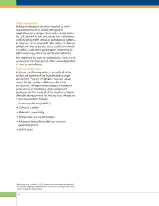 10
Other regulations
Refrigerant decisions are also impacted by other
regulations related to product design and
application. For example, Underwriters Laboratories,
Inc. (UL) revised its test procedures and methods to
evaluate refrigerants within air conditioning systems,
in response to the newer HFC alternatives.
6
In Europe,
refrigerant choices are also impacted by commercial
incentives, such as refrigerant taxes, depending on
GWP and energy-efficiency certification schemes.
It is important for users to continuously monitor and
understand the impact of all of the various legislative
actions to our industry.
Types of refrigerants
In the air conditioning industry, virtually all of the
refrigerant experience has been limited to single-
component (“pure”) refrigerants; however, as we
search for acceptable replacements for these
compounds, refrigerant manufacturers have been
unsuccessful in developing single-component
replacements that meet all of the required or highly
desirable characteristics for a widely used refrigerant.
These requirements include:
• Environmental acceptability
• Chemical stability
• Materials compatibility
• Refrigeration-cycle performance
• Adherence to nonflammable and nontoxic
guidelines, per UL
• Boiling point
6
The scope of UL Standard 2182.1 contains test procedures and methods
to evaluate refrigerants and mark their containers according to the extent
of the refrigerants’ flammability.
 