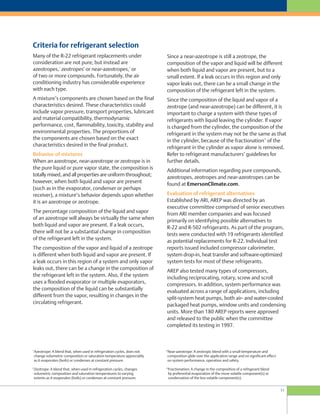 11
Since a near-azeotrope is still a zeotrope, the
composition of the vapor and liquid will be different
when both liquid and vapor are present, but to a
small extent. If a leak occurs in this region and only
vapor leaks out, there can be a small change in the
composition of the refrigerant left in the system.
Since the composition of the liquid and vapor of a
zeotrope (and near-azeotrope) can be different, it is
important to charge a system with these types of
refrigerants with liquid leaving the cylinder. If vapor
is charged from the cylinder, the composition of the
refrigerant in the system may not be the same as that
in the cylinder, because of the fractionation
10
of the
refrigerant in the cylinder as vapor alone is removed.
Refer to refrigerant manufacturers’ guidelines for
further details.
Additional information regarding pure compounds,
azeotropes, zeotropes and near-azeotropes can be
found at EmersonClimate.com.
Evaluation of refrigerant alternatives
Established by ARI, AREP was directed by an
executive committee comprised of senior executives
from ARI member companies and was focused
primarily on identifying possible alternatives to
R-22 and R-502 refrigerants. As part of the program,
tests were conducted with 19 refrigerants identified
as potential replacements for R-22. Individual test
reports issued included compressor calorimeter,
system drop-in, heat transfer and software-optimized
system tests for most of these refrigerants.
AREP also tested many types of compressors,
including reciprocating, rotary, screw and scroll
compressors. In addition, system performance was
evaluated across a range of applications, including
split-system heat pumps, both air- and water-cooled
packaged heat pumps, window units and condensing
units. More than 180 AREP reports were approved
and released to the public when the committee
completed its testing in 1997.
Many of the R-22 refrigerant replacements under
consideration are not pure, but instead are
azeotropes,
7
zeotropes
8
or near-azeotropes,
9
or
of two or more compounds. Fortunately, the air
conditioning industry has considerable experience
with each type.
A mixture’s components are chosen based on the final
characteristics desired. These characteristics could
include vapor pressure, transport properties, lubricant
and material compatibility, thermodynamic
performance, cost, flammability, toxicity, stability and
environmental properties. The proportions of
the components are chosen based on the exact
characteristics desired in the final product.
Behavior of mixtures
When an azeotrope, near-azeotrope or zeotrope is in
the pure liquid or pure vapor state, the composition is
totally mixed, and all properties are uniform throughout;
however, when both liquid and vapor are present
(such as in the evaporator, condenser or perhaps
receiver), a mixture’s behavior depends upon whether
it is an azeotrope or zeotrope.
The percentage composition of the liquid and vapor
of an azeotrope will always be virtually the same when
both liquid and vapor are present. If a leak occurs,
there will not be a substantial change in composition
of the refrigerant left in the system.
The composition of the vapor and liquid of a zeotrope
is different when both liquid and vapor are present. If
a leak occurs in this region of a system and only vapor
leaks out, there can be a change in the composition of
the refrigerant left in the system. Also, if the system
uses a flooded evaporator or multiple evaporators,
the composition of the liquid can be substantially
different from the vapor, resulting in changes in the
circulating refrigerant.
Criteria for refrigerant selection
7
Azeotrope: A blend that, when used in refrigeration cycles, does not
change volumetric composition or saturation temperature appreciably
as it evaporates (boils) or condenses at constant pressure.
8
Zeotrope: A blend that, when used in refrigeration cycles, changes
volumetric composition and saturation temperatures to varying
extents as it evaporates (boils) or condenses at constant pressure.
9
Near-azeotrope: A zeotropic blend with a small temperature and
composition glide over the application range and no significant effect
on system performance, operation and safety.
10
Fractionation: A change in the composition of a refrigerant blend
by preferential evaporation of the more volatile component(s) or
condensation of the less volatile component(s).
 