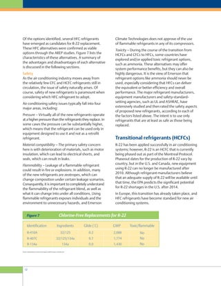 12
Climate Technologies does not approve of the use
of flammable refrigerants in any of its compressors.
Toxicity – During the course of the transition from
HCFCs and CFCs to HFCs, some countries have
explored and/or applied toxic refrigerant options,
such as ammonia. These alternatives may offer
system performance benefits, but they can also be
highly dangerous. It is the view of Emerson that
refrigerant options like ammonia should never be
used, especially considering that HFCs can deliver
the equivalent or better efficiency and overall
performance. The major refrigerant manufacturers,
equipment manufacturers and safety-standard-
setting agencies, such as UL and ASHRAE, have
extensively studied and then rated the safety aspects
of proposed new refrigerants, according to each of
the factors listed above. The intent is to use only
refrigerants that are at least as safe as those being
replaced.
Transitional refrigerants (HCFCs)
R-22 has been applied successfully in air conditioning
systems; however, R-22 is an HCFC that is currently
being phased out as part of the Montreal Protocol.
Phaseout dates for the production of R-22 vary by
country, but in the U.S. and Canada, new equipment
using R-22 can no longer be manufactured after
2010. Although refrigerant manufacturers believe
that an adequate supply of R-22 will be available until
that time, the EPA predicts the significant potential
for R-22 shortages in the U.S. after 2014.
In Europe, this transition has already taken place, and
HFC refrigerants have become standard for new air
conditioning systems.
Of the options identified, several HFC refrigerants
have emerged as candidates for R-22 replacement.
These HFC alternatives were confirmed as viable
options through the AREP studies. Figure 7 lists the
characteristics of these alternatives. A summary of
the advantages and disadvantages of each alternative
is discussed in the following sections.
Safety
As the air conditioning industry moves away from
the relatively few CFC and HCFC refrigerants still in
circulation, the issue of safety naturally arises. Of
course, safety of new refrigerants is paramount when
considering which HFC refrigerant to adopt.
Air conditioning safety issues typically fall into four
major areas, including:
Pressure – Virtually all of the new refrigerants operate
at a higher pressure than the refrigerants they replace. In
some cases the pressure can be substantially higher,
which means that the refrigerant can be used only in
equipment designed to use it and not as a retrofit
refrigerant.
Material compatibility – The primary safety concern
here is with deterioration of materials, such as motor
insulation, which can lead to electrical shorts, and
seals, which can result in leaks.
Flammability – Leakage of a flammable refrigerant
could result in fire or explosions. In addition, many
of the new refrigerants are zeotropes, which can
change composition under certain leakage scenarios.
Consequently, it is important to completely understand
the flammability of the refrigerant blend, as well as
what it can change into under all conditions. Using
flammable refrigerants exposes individuals and the
environment to unnecessary hazards, and Emerson
Source: United Nations Environment Program (UNEP) www.ipcc.ch/index.htm
 