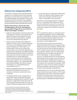 13
Chlorine-free refrigerants (HFCs)
• Service procedures for equipment should remain
simple. The utilization of the refrigerants with
respect to fractionation of blends must not
require unreasonable service procedures.
Most of the currently proposed long-term refrigerants
are HFCs. The polarity of HFC refrigerants makes
them immiscible with mineral oils. As a result, HFC
refrigerants must be used with polyol ester oil. This
is discussed in detail in the “Lubricants” section of
this report.
HFCs
HFCs, or hydrofluorocarbons, are chemicals used in
air conditioning applications. They are nonflammable,
recyclable, energy-efficient refrigerants of low toxicity
that are being used safely throughout the world.
HFCs were developed by the chemical industry as
alternatives to ozone-depleting CFCs.
The Technical and Economic Assessment Panel
(TEAP) of the Montreal Protocol on Substances that
Deplete the Ozone Layer reported in 1999 that HFCs
are critical to the safe and cost-effective phaseout
of CFCs and HCFCs and are essential substitutes for
these products. Likewise, HFCs are necessary both
technically and economically for the phaseout of
HCFCs in developing – as well as developed –
countries. As replacements for less energy-efficient,
older equipment, HFC systems conserve energy and
reduce the generation of global warming gases at
electric power plants. These systems are being used
in accordance with responsible-use principles, which
range from recovery and reuse of HFCs to design of
HFC-producing plants, with the goal of minimizing
emissions and maximizing energy efficiency.
Substituting HFCs for CFCs has actually reduced the
impact of greenhouse gas emissions, as HFCs reduce
total greenhouse gas release. Projections show that
by 2050, HFC emissions will account for less than
two percent of potential future contributions for all
greenhouse gases, as identified in the Kyoto Protocol.
12
The selection and approval of acceptable long-term
refrigerants is a complex and time-consuming task.
Many factors must be taken into consideration. The
ever-shifting legislative and regulatory environment,
the phaseout of CFCs and HCFCs, the availability
of alternate refrigerants and numerous other factors are
just a few of the issues that must be taken into account.
Based on these factors, Emerson has cited
the following key criteria for evaluating and
approving HFC refrigerants for use in Emerson
Climate Technologies™
products:
• Global warming should be reviewed, based on the
TEWI approach; therefore, the combined direct
global warming and indirect global warming,
which varies with energy efficiency, should be
less than the refrigerants being replaced.
• Safety must be maintained. New refrigerants
should be nontoxic, with a Threshold Limit Value
(TLV) minus Time-Weighted Average (TWA)
11
equal to 400 parts per million (ppm), and
nonflammable. If they are not, proper steps
must be taken to ensure that the refrigerants are
properly used in equipment and facilities designed
to provide adequate safety protection. Maximum
system pressures must be no greater than current
acceptable limits for retrofit applications.
Emerson approves only the use of refrigerants
that meet UL standards. This currently does not
include hydrocarbons, such as propane (R-290)
and isobutane (R-600a). See Emerson Climate
Technologies, Inc. Accepted Refrigerants/
Lubricants (form 93-11).
• Material compatibility between the new refrigerants,
lubricants and materials of construction in
compressor and system components must be
maintained.
• It is highly desirable to have a single lubricant
solution that works with all of the alternative
refrigerants, including both HFC and HCFC retrofit
chemicals. A single lubricant that works with all
of the approved chemicals makes the service and
long-term refrigerant strategies easier to implement.
11
TLV minus TWA presents a standard for limiting worker exposure
to airborne contaminants. These standards provide the maximum
concentration in air at which it is believed that a particular substance
will not produce adverse health effects with repeated daily exposure.
They are expressed either as parts per million (ppm) or milligrams per cubic
meter (mg/m3).
12
The Alliance for Responsible Atmospheric Policy,
www.arap.org/print/docs/responsible-use.html
 
