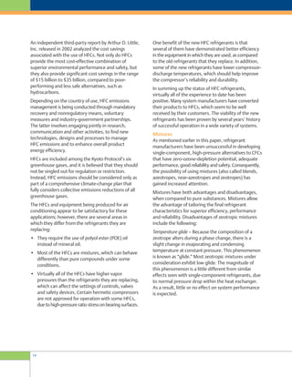One benefit of the new HFC refrigerants is that
several of them have demonstrated better efficiency
in the equipment in which they are used, as compared
to the old refrigerants that they replace. In addition,
some of the new refrigerants have lower compressor-
discharge temperatures, which should help improve
the compressor’s reliability and durability.
In summing up the status of HFC refrigerants,
virtually all of the experience to date has been
positive. Many system manufacturers have converted
their products to HFCs, which seem to be well
received by their customers. The viability of the new
refrigerants has been proven by several years’ history
of successful operation in a wide variety of systems.
Mixtures
As mentioned earlier in this paper, refrigerant
manufacturers have been unsuccessful in developing
single-component, high-pressure alternatives to CFCs
that have zero-ozone-depletion potential, adequate
performance, good reliability and safety. Consequently,
the possibility of using mixtures (also called blends,
azeotropes, near-azeotropes and zeotropes) has
gained increased attention.
Mixtures have both advantages and disadvantages,
when compared to pure substances. Mixtures allow
the advantage of tailoring the final refrigerant
characteristics for superior efficiency, performance
and reliability. Disadvantages of zeotropic mixtures
include the following:
Temperature glide – Because the composition of a
zeotrope alters during a phase change, there is a
slight change in evaporating and condensing
temperature at constant pressure. This phenomenon
is known as “glide.” Most zeotropic mixtures under
consideration exhibit low glide. The magnitude of
this phenomenon is a little different from similar
effects seen with single-component refrigerants, due
to normal pressure drop within the heat exchanger.
As a result, little or no effect on system performance
is expected.
An independent third-party report by Arthur D. Little,
Inc. released in 2002 analyzed the cost savings
associated with the use of HFCs. Not only do HFCs
provide the most cost-effective combination of
superior environmental performance and safety, but
they also provide significant cost savings in the range
of $15 billion to $35 billion, compared to poor-
performing and less safe alternatives, such as
hydrocarbons.
Depending on the country of use, HFC emissions
management is being conducted through mandatory
recovery and nonregulatory means, voluntary
measures and industry-government partnerships.
The latter involves engaging jointly in research,
communication and other activities, to find new
technologies, designs and processes to manage
HFC emissions and to enhance overall product
energy efficiency.
HFCs are included among the Kyoto Protocol’s six
greenhouse gases, and it is believed that they should
not be singled out for regulation or restriction.
Instead, HFC emissions should be considered only as
part of a comprehensive climate-change plan that
fully considers collective emissions reductions of all
greenhouse gases.
The HFCs and equipment being produced for air
conditioning appear to be satisfactory for these
applications; however, there are several areas in
which they differ from the refrigerants they are
replacing:
• They require the use of polyol ester (POE) oil
instead of mineral oil.
• Most of the HFCs are mixtures, which can behave
differently than pure compounds under some
conditions.
• Virtually all of the HFCs have higher vapor
pressures than the refrigerants they are replacing,
which can affect the settings of controls, valves
and safety devices. Certain hermetic compressors
are not approved for operation with some HFCs,
due to high-pressure ratio stress on bearing surfaces.
14
 