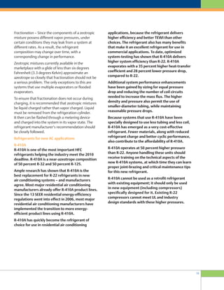 15
applications, because the refrigerant delivers
higher efficiency and better TEWI than other
choices. The refrigerant also has many benefits
that make it an excellent refrigerant for use in
commercial applications. To date, optimized
system-testing has shown that R-410A delivers
higher system efficiency than R-22. R-410A
evaporates with a 35 percent higher heat-transfer
coefficient and 28 percent lower pressure drop,
compared to R-22.
Additional system performance enhancements
have been gained by sizing for equal pressure
drop and reducing the number of coil circuits
needed to increase the mass flux. The higher
density and pressure also permit the use of
smaller-diameter tubing, while maintaining
reasonable pressure drops.
Because systems that use R-410A have been
specially designed to use less tubing and less coil,
R-410A has emerged as a very cost-effective
refrigerant. Fewer materials, along with reduced
refrigerant charge and better cyclic performance,
also contribute to the affordability of R-410A.
R-410A operates at 50 percent higher pressure
than R-22. Anyone handling these units should
receive training on the technical aspects of the
new R-410A systems, at which time they can learn
proper joint-brazing and critical maintenance tips
for this new refrigerant.
R-410A cannot be used as a retrofit refrigerant
with existing equipment; it should only be used
in new equipment (including compressors)
specifically designed for it. Existing R-22
compressors cannot meet UL and industry
design standards with these higher pressures.
Fractionation – Since the components of a zeotropic
mixture possess different vapor pressures, under
certain conditions they may leak from a system at
different rates. As a result, the refrigerant
composition may change over time, with a
corresponding change in performance.
Zeotropic mixtures currently available in the
marketplace with a glide of less than six degrees
Fahrenheit (3.3 degrees Kelvin) approximate an
azeotrope so closely that fractionation should not be
a serious problem. The only exceptions to this are
systems that use multiple evaporators or flooded
evaporators.
To ensure that fractionation does not occur during
charging, it is recommended that zeotropic mixtures
be liquid charged rather than vapor charged. Liquid
must be removed from the refrigeration cylinder.
It then can be flashed through a metering device
and charged into the system in its vapor state. The
refrigerant manufacturer’s recommendation should
be closely followed.
Refrigerants for new AC applications
R-410A
R-410A is one of the most important HFC
refrigerants helping the industry meet the 2010
deadline. R-410A is a near-azeotrope composition
of 50 percent R-32 and 50 percent R-125.
Ample research has shown that R-410A is the
best replacement for R-22 refrigerants in new
air conditioning systems – and manufacturers
agree. Most major residential air conditioning
manufacturers already offer R-410A product lines.
Since the 13 SEER residential energy-efficiency
regulations went into effect in 2006, most major
residential air conditioning manufacturers have
implemented the transition to more energy-
efficient product lines using R-410A.
R-410A has quickly become the refrigerant of
choice for use in residential air conditioning
 