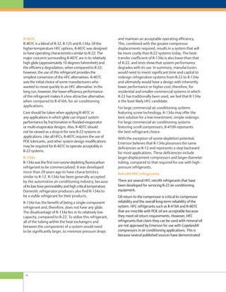 and maintain an acceptable operating efficiency.
This, combined with the greater compressor
displacements required, results in a system that will
be more costly than R-22 systems today. The heat-
transfer coefficient of R-134a is also lower than that
of R-22, and tests show that system performance
degrades with its use. In summary, manufacturers
would need to invest significant time and capital to
redesign refrigeration systems from R-22 to R-134a
and ultimately would have a design with inherently
lower performance or higher cost; therefore, for
residential and smaller commercial systems in which
R-22 has traditionally been used, we feel that R-134a
is the least likely HFC candidate.
For large commercial air conditioning systems
featuring screw technology, R-134a may offer the
best solution for a low-investment, simple redesign.
For large commercial air conditioning systems
featuring scroll compressors, R-410A represents
the best refrigerant choice.
With the exception of ozone-depletion potential,
Emerson believes that R-134a possesses the same
deficiencies as R-12 and represents a step backward
for most applications. These deficiencies include
larger-displacement compressors and larger-diameter
tubing, compared to that required for use with high-
pressure refrigerants.
Retrofit HFC refrigerants
There are several HFC retrofit refrigerants that have
been developed for servicing R-22 air conditioning
equipment.
Oil return to the compressor is critical to compressor
reliability and the overall long-term reliability of the
system. HFC refrigerants such as R-410A and R-407C
that are miscible with POE oil are acceptable because
they meet oil return requirements. However, HFC
refrigerants that claim they can be used with mineral oil
are not approved by Emerson for use with Copeland®
compressors in air conditioning applications. This is
because several published sources have demonstrated
R-407C
R-407C is a blend of R-32, R-125 and R-134a. Of the
higher-temperature HFC options, R-407C was designed
to have operating characteristics similar to R-22. The
major concerns surrounding R-407C are in its relatively
high glide (approximately 10 degrees Fahrenheit) and
the efficiency degradation, when compared to R-22;
however, the use of this refrigerant provides the
simplest conversion of the HFC alternatives. R-407C
was the initial choice of some manufacturers who
wanted to move quickly to an HFC alternative. In the
long run, however, the lower-efficiency performance
of this refrigerant makes it a less attractive alternative,
when compared to R-410A, for air conditioning
applications.
Care should be taken when applying R-407C in
any applications in which glide can impact system
performance by fractionation in flooded-evaporator
or multi-evaporator designs. Also, R-407C should
not be viewed as a drop-in for new R-22 systems or
applications. Like all HFCs, R-407C requires the use of
POE lubricants, and other system design modifications
may be required for R-407C to operate acceptably in
R-22 systems.
R-134a
R-134a was the first non-ozone-depleting fluorocarbon
refrigerant to be commercialized. It was developed
more than 20 years ago to have characteristics
similar to R-12. R-134a has been generally accepted
by the automotive air conditioning industry, because
ofitslowhosepermeabilityandhighcriticaltemperature.
Domestic refrigerator producers also find R-134a to
be a viable refrigerant for their products.
R-134a has the benefit of being a single-component
refrigerant and, therefore, does not have any glide.
The disadvantage of R-134a lies in its relatively low
capacity, compared to R-22. To utilize this refrigerant,
all of the tubing within the heat exchangers and
between the components of a system would need
to be significantly larger, to minimize pressure drops
16
 