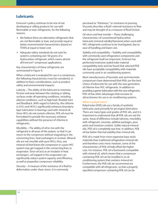perceived as “thickness,” or resistance to pouring.
Viscosity describes a fluid’s internal resistance to flow
and may be thought of as a measure of fluid friction.
Oil return and heat transfer – These challenging
characteristics of conventional hydrocarbon
lubricants (mineral oil/alkyl benzene) when used with
HFC refrigerants continue to be investigated, due to
ease of handling and lower cost.
Stability and compatibility – Stability and compatibility
with commonly used refrigeration components and
the refrigerant itself are important. Emerson has
performed extensive sealed-tube material
compatibility tests and has found that selected POE
oils have acceptable compatibility with materials
commonly used in air conditioning systems.
Most manufacturers of hermetic and semi-hermetic
compressors have determined that POEs are the best
choice of lubricants for use with the new generation
of chlorine-free HFC refrigerants. In addition to
providing superior lubrication with the new refrigerants,
POE oil has other advantages that increase its
attractiveness for use in air conditioning systems.
What is polyol ester?
Polyol ester (POE) oils are a family of synthetic
lubricants used primarily for jet engine lubrication.
There are many types and grades of POE oils, and it is
important to understand that all POE oils are not the
same. Areas of difference include lubricity, miscibility
with refrigerant, viscosity, additive packages, pour
point and moisture content. Unlike natural mineral
oils, POE oil is completely wax free. In addition, POE
oil has better thermal stability than mineral oils.
POE oil is made from more expensive base stock
materials than traditional refrigeration mineral oils
and therefore costs more; however, some of the
characteristics of POE oil help offset the higher
cost. For instance, POE oil is backwards compatible
with mineral oil, which means that a compressor
containing POE oil can be installed in an air
conditioning system that contains mineral oil.
Furthermore, the POE oils we recommend are
compatible with all refrigerants, so that a properly
specified compressor containing POE oil can be
Emerson’s policy continues to be one of not
developing or selling products for use with
flammable or toxic refrigerants, for the following
reasons:
• We believe there are alternative refrigerants that
are not flammable or toxic and provide equal or
better environmental characteristics (based on
TEWI) at equal or lower cost.
• Adequate safety standards do not exist for
systems containing over 50 grams of a
hydrocarbon refrigerant, which covers almost
all Emerson®
compressor applications.
Key characteristics of these refrigerants are
summarized in Figure 9.
When a lubricant is evaluated for use in a compressor,
the following characteristics must be considered, in
addition to basic considerations, such as product
safety and environmental impacts:
Lubricity – The ability of the lubricant to minimize
friction and wear between the rotating or sliding
surfaces under all operating conditions, including
adverse conditions, such as high load, flooded start
and floodback. With regard to lubricity, the chlorine
in CFCs and HCFCs significantly enhances boundary-
layer lubrication in bearings used with mineral oil.
Since HFCs do not contain chlorine, POE oil must be
formulated to provide the necessary antiwear
capabilities without the presence of chlorine in
refrigerants.
Miscibility – The ability of oil to mix with the
refrigerant in all areas of the system, so that it can
return to the compressor without stagnating in the
connecting lines, heat exchangers or receiver. Mineral
oils are not miscible with pure HFCs; thus, any
mineral oil that leaves the compressor in a pure HFC
system may get trapped in the connecting lines or
evaporator. Since oil acts as an insulator in heat
exchangers, oil trapped in the evaporator can
significantly reduce system capacity and efficiency,
as well as jeopardize compressor reliability.
Viscosity – A measure of the resistance of a fluid to
deformation under shear stress. It is commonly
Lubricants
20
 