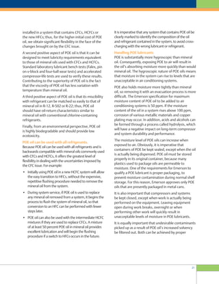 21
It is imperative that any system that contains POE oil be
clearly marked to identify the composition of the oil
and refrigerant contained in the system, to avoid cross-
charging with the wrong lubricant or refrigerant.
Handling POE lubricants
POE is substantially more hygroscopic than mineral
oil. Consequently, exposing POE to air will result in
the oil’s absorbing moisture more quickly than would
mineral oil. The hygroscopic nature of POE oils means
that moisture in the system can rise to levels that are
unacceptable in air conditioning systems.
POE also holds moisture more tightly than mineral
oil, so removing it with an evacuation process is more
difficult. The Emerson specification for maximum
moisture content of POE oil to be added to air
conditioning systems is 50 ppm. If the moisture
content of the oil in a system rises above 100 ppm,
corrosion of various metallic materials and copper
plating may occur. In addition, acids and alcohols can
be formed through a process called hydrolysis, which
will have a negative impact on long-term compressor
and system durability and performance.
The moisture level of POE oils can increase when
exposed to air. Obviously, it is imperative that
containers of POE be kept sealed, except when the oil
is actually being dispensed. POE oil must be stored
properly in its original container, because many
plastics used to package oils are permeable to
moisture. One of the requirements for Emerson to
qualify a POE lubricant is proper packaging, to
prevent moisture contamination during normal shelf
storage. For this reason, Emerson approves only POE
oils that are presently packaged in metal cans.
It is also important that compressors and systems
be kept closed, except when work is actually being
performed on the equipment. Leaving equipment
open during work breaks, overnight or when
performing other work will quickly result in
unacceptable levels of moisture in POE lubricants.
It is equally important that undesirable contaminants
picked up as a result of POE oil’s increased solvency
be filtered out. Both can be achieved by proper
installed in a system that contains CFCs, HCFCs or
the new HFCs; thus, for the higher initial cost of POE
oil, we obtain significant flexibility in the face of the
changes brought on by the CFC issue.
A second positive aspect of POE oil is that it can be
designed to meet lubricity requirements equivalent
to those of mineral oils used with CFCs and HCFCs.
Standard laboratory lubricant bench tests (Falex, pin
on v-block and four-ball wear tests) and accelerated
compressor-life tests are used to verify these results.
Contributing to the superiority of POE oil is the fact
that the viscosity of POE oil has less variation with
temperature than mineral oil.
A third positive aspect of POE oil is that its miscibility
with refrigerant can be matched so easily to that of
mineral oil in R-12, R-502 or R-22; thus, POE oil
should have oil-return characteristics similar to
mineral oil with conventional chlorine-containing
refrigerants.
Finally, from an environmental perspective, POE oil
is highly biodegradable and should provide low
ecotoxicity.
POE oil can be used with all refrigerants.
Because POE oil can be used with all refrigerants and is
backwards compatible with mineral oils commonly used
with CFCs and HCFCs, it offers the greatest level of
flexibility in dealing with the uncertainties imposed by
the CFC issue. For example:
• Initially using POE oil in a new HCFC system will allow
the easy transition to HFCs, without the expensive,
repetitive flushing procedure needed to remove the
mineral oil from the system.
• During system service, if POE oil is used to replace
any mineral oil removed from a system, it begins the
process to flush the system of mineral oil, so that
conversion to an HFC can be performed with fewer
steps later.
• POE oil can also be used with the intermediate HCFC
mixtures if they are used to replace CFCs. A mixture
of at least 50 percent POE oil in mineral oil provides
excellent lubrication and will begin the flushing
procedure if a switch to HFCs occurs in the future.
 