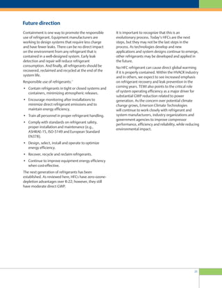 23
Future direction
It is important to recognize that this is an
evolutionary process. Today’s HFCs are the next
steps, but they may not be the last steps in the
process. As technologies develop and new
applications and system designs continue to emerge,
other refrigerants may be developed and applied in
the future.
No HFC refrigerant can cause direct global warming
if it is properly contained. Within the HVACR industry
and in others, we expect to see increased emphasis
on refrigerant recovery and leak prevention in the
coming years. TEWI also points to the critical role
of system operating efficiency as a major driver for
substantial GWP reduction related to power
generation. As the concern over potential climate
change grows, Emerson Climate Technologies
will continue to work closely with refrigerant and
system manufacturers, industry organizations and
government agencies to improve compressor
performance, efficiency and reliability, while reducing
environmental impact.
Containment is one way to promote the responsible
use of refrigerant. Equipment manufacturers are
working to design systems that require less charge
and have fewer leaks. There can be no direct impact
on the environment from any refrigerant that is
contained in a well-designed system. Early leak
detection and repair will reduce refrigerant
consumption. And finally, all refrigerants should be
recovered, reclaimed and recycled at the end of the
system life.
Responsible use of refrigerants:
15
• Contain refrigerants in tight or closed systems and
containers, minimizing atmospheric releases.
• Encourage monitoring after installations to
minimize direct refrigerant emissions and to
maintain energy efficiency.
• Train all personnel in proper refrigerant handling.
• Comply with standards on refrigerant safety,
proper installation and maintenance (e.g.,
ASHRAE-15, ISO-5149 and European Standard
EN378).
• Design, select, install and operate to optimize
energy efficiency.
• Recover, recycle and reclaim refrigerants.
• Continue to improve equipment energy efficiency
when cost-effective.
The next generation of refrigerants has been
established. As reviewed here, HFCs have zero-ozone-
depletion advantages over R-22; however, they still
have moderate direct GWP.
 