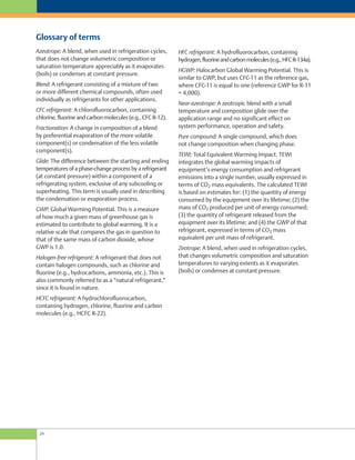 HFC refrigerant: A hydrofluorocarbon, containing
hydrogen,fluorineandcarbonmolecules(e.g.,HFCR-134a).
HGWP: Halocarbon Global Warming Potential. This is
similar to GWP, but uses CFC-11 as the reference gas,
where CFC-11 is equal to one (reference GWP for R-11
= 4,000).
Near-azeotrope: A zeotropic blend with a small
temperature and composition glide over the
application range and no significant effect on
system performance, operation and safety.
Pure compound: A single compound, which does
not change composition when changing phase.
TEWI: Total Equivalent Warming Impact. TEWI
integrates the global warming impacts of
equipment’s energy consumption and refrigerant
emissions into a single number, usually expressed in
terms of CO2 mass equivalents. The calculated TEWI
is based on estimates for: (1) the quantity of energy
consumed by the equipment over its lifetime; (2) the
mass of CO2 produced per unit of energy consumed;
(3) the quantity of refrigerant released from the
equipment over its lifetime; and (4) the GWP of that
refrigerant, expressed in terms of CO2 mass
equivalent per unit mass of refrigerant.
Zeotrope: A blend, when used in refrigeration cycles,
that changes volumetric composition and saturation
temperatures to varying extents as it evaporates
(boils) or condenses at constant pressure.
Azeotrope: A blend, when used in refrigeration cycles,
that does not change volumetric composition or
saturation temperature appreciably as it evaporates
(boils) or condenses at constant pressure.
Blend: A refrigerant consisting of a mixture of two
or more different chemical compounds, often used
individually as refrigerants for other applications.
CFC refrigerant: A chlorofluorocarbon, containing
chlorine, fluorine and carbon molecules (e.g., CFC R-12).
Fractionation: A change in composition of a blend
by preferential evaporation of the more volatile
component(s) or condensation of the less volatile
component(s).
Glide: The difference between the starting and ending
temperatures of a phase-change process by a refrigerant
(at constant pressure) within a component of a
refrigerating system, exclusive of any subcooling or
superheating. This term is usually used in describing
the condensation or evaporation process.
GWP: Global Warming Potential. This is a measure
of how much a given mass of greenhouse gas is
estimated to contribute to global warming. It is a
relative scale that compares the gas in question to
that of the same mass of carbon dioxide, whose
GWP is 1.0.
Halogen-free refrigerant: A refrigerant that does not
contain halogen compounds, such as chlorine and
fluorine (e.g., hydrocarbons, ammonia, etc.). This is
also commonly referred to as a “natural refrigerant,”
since it is found in nature.
HCFC refrigerant: A hydrochlorofluorocarbon,
containing hydrogen, chlorine, fluorine and carbon
molecules (e.g., HCFC R-22).
Glossary of terms
24
 
