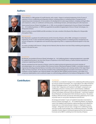 Authors
Ken Monnier
Ken Monnier, vice president of Emerson Climate Technologies, Inc. - Air Conditioning division’s engineering department, responsible
for Copeland brand products, has more than 20 years of experience in the HVACR industry, as well as extensive experience in
compressor engineering and technology.
Monnier graduated from the University of Dayton, where he studied mechanical engineering and earned a bachelor of
technology degree. He is an active member of the American Society of Mechanical Engineers (ASME), a committee member of
Engineering Technology Industrial Advisory Committee at the University of Dayton and a steering member of the Upper Miami
Valley Tech Prep Consortium. He has also been president of the Copeland Management Association (now known as Emerson
Employees Coming Together); was a featured speaker in the 2000 and 2002 ASHRAE technical seminars; is the holder of six
compressor-related patents; and co-authored a paper on scroll technology published for the Institute of Refrigeration in 1990.
Warren Beeton
Warren Beeton is a 1966 graduate of Cornell University, with a master’ s degree in mechanical engineering. He has 35 years of
experience in the air conditioning and refrigeration industry, including positions in marketing product management and
engineering product development. He has worked on the development of a wide range of products, including centrifugal chillers
and compressors, unitary air conditioners and heat pumps, residential gas furnaces, and reciprocating and scroll compressors.
Warren joined Emerson Climate Technologies, Inc. in 1995, as vice president of engineering for Emerson Climate Technologies,
Inc. – Air Conditioning division. In 1999 he was appointed vice president of engineering for Emerson Climate Technologies, Inc. –
Refrigeration division.
Warren is active on several ASHRAE and ARI committees. He is also a member of the Board of the Alliance for A Responsible
Atmospheric Policy.
Brian Buynacek
Brian Buynacek is a graduate of Cornell University and the University of Dayton, with an MBA. and degrees in mechanical
engineering. He has 15 years of industrial marketing experience, including positions in marketing product management, key
account management, and application and manufacturing engineering. Brian is a registered professional engineer in the state
of Ohio.
As a senior consultant with Emerson’ s Design Services Network, Brian has driven more than 50 key marketing and engineering
projects in the past five years.
Contributors Tim Fletcher
Tim Fletcher is currently the manager of air conditioning aftermarket programs
for Emerson Climate Technologies. He is responsible for the rollout of Emerson
Climate Technologies products, such astheUltraTech™
communicatingsystem,
Comfort Alert®
diagnostics and Copeland Scroll Digital™
compressors, to air
conditioning contractors, business owners and homeowners. Additional
responsibilities include support of these products and technologies at Emerson
Climate Technologies Authorized Full-Line WholesalerSM
, Authorized Copeland
Brand Wholesaler and independent HVAC distribution locations. The product
feedback, field-trial results and end-user information gathered by Tom is used
to provide input on new product development and direction.
His background includes 15 years at Copeland Corporation (now known as
Emerson Climate Technologies, Inc. - Air Conditioning division). Tim began his
career in the Copeland Scroll compressor engineering department followed by
assignments as an International project engineer, sr. Application engineer,
manager - refrigeration end-user team, manager of air conditioning service
and most recently, brand manager of air conditioning contractors. Tim holds
a bachelor of science degree in mechanical engineering from the University of
Cincinnati and an MBA in marketing from the University of Dayton.
26
 