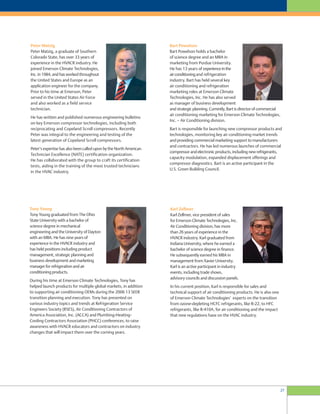 27
Peter Matzig
Peter Matzig, a graduate of Southern
Colorado State, has over 33 years of
experience in the HVACR industry. He
joined Emerson Climate Technologies,
Inc. in 1984, and has worked throughout
the United States and Europe as an
application engineer for the company.
Prior to his time at Emerson, Peter
served in the United States Air Force
and also worked as a field service
technician.
He has written and published numerous engineering bulletins
on key Emerson compressor technologies, including both
reciprocating and Copeland Scroll compressors. Recently
Peter was integral to the engineering and testing of the
latest generation of Copeland Scroll compressors.
Peter’s expertise has also been called upon by the North American
Technician Excellence (NATE) certification organization.
He has collaborated with the group to craft its certification
tests, aiding in the training of the most trusted technicians
in the HVAC industry.
Tony Young
Tony Young graduated from The Ohio
State University with a bachelor of
science degree in mechanical
engineering and the University of Dayton
with an MBA. He has nine years of
experience in the HVACR industry and
has held positions including product
management, strategic planning and
business development and marketing
manager for refrigeration and air
conditioning products.
During his time at Emerson Climate Technologies, Tony has
helped launch products for multiple global markets, in addition
to supporting air conditioning OEMs during the 2006 13 SEER
transition planning and execution. Tony has presented on
various industry topics and trends at Refrigeration Service
Engineers Society (RSES), Air Conditioning Contractors of
America Association, Inc. (ACCA) and Plumbing-Heating-
Cooling Contractors Association (PHCC) conferences, to raise
awareness with HVACR educators and contractors on industry
changes that will impact them over the coming years.
Bart Powelson
Bart Powelson holds a bachelor
of science degree and an MBA in
marketing from Purdue University.
He has 13 years of experienceinthe
airconditioningand refrigeration
industry. Bart has held several key
air conditioning and refrigeration
marketing roles at Emerson Climate
Technologies, Inc. He has also served
as manager of business development
and strategic planning. Currently, Bart is director of commercial
air conditioning marketing for Emerson Climate Technologies,
Inc. – Air Conditioning division.
Bart is responsible for launching new compressor products and
technologies, monitoring key air conditioning market trends
and providing commercial marketing support to manufacturers
and contractors. He has led numerous launches of commercial
compressor and electronic products, including new refrigerants,
capacity modulation, expanded displacement offerings and
compressor diagnostics. Bart is an active participant in the
U.S. Green Building Council.
Karl Zellmer
Karl Zellmer, vice president of sales
for Emerson Climate Technologies, Inc.
Air Conditioning division, has more
than 26 years of experience in the
HVACR industry. Karl graduated from
Indiana University, where he earned a
bachelor of science degree in finance.
He subsequently earned his MBA in
management from Xavier University.
Karl is an active participant in industry
events, including trade shows,
advisory councils and discussion panels.
In his current position, Karl is responsible for sales and
technical support of air conditioning products. He is also one
of Emerson Climate Technologies’ experts on the transition
from ozone-depleting HCFC refrigerants, like R-22, to HFC
refrigerants, like R-410A, for air conditioning and the impact
that new regulations have on the HVAC industry.
 