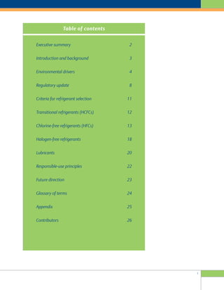 1
Executive summary 2
Introduction and background 3
Environmental drivers 4
Regulatory update 8
Criteria for refrigerant selection 11
Transitional refrigerants (HCFCs) 12
Chlorine-free refrigerants (HFCs) 13
Halogen-free refrigerants 18
Lubricants 20
Responsible-use principles 22
Future direction 23
Glossary of terms 24
Appendix 25
Contributors 26
Table of contents
 