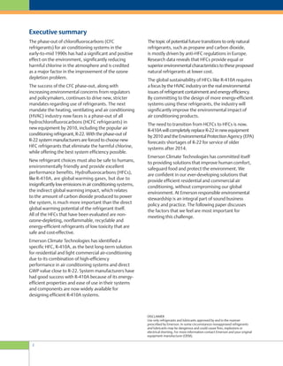 2
The topic of potential future transitions to only natural
refrigerants, such as propane and carbon dioxide,
is mostly driven by anti-HFC regulations in Europe.
Research data reveals that HFCs provide equal or
superior environmental characteristics to these proposed
natural refrigerants at lower cost.
The global sustainability of HFCs like R-410A requires
a focus by the HVAC industry on the real environmental
issues of refrigerant containment and energy efficiency.
By committing to the design of more energy-efficient
systems using these refrigerants, the industry will
significantly improve the environmental impact of
air conditioning products.
The need to transition from HCFCs to HFCs is now.
R-410A will completely replace R-22 in new equipment
by 2010 and the Environmental Protection Agency (EPA)
forecasts shortages of R-22 for service of older
systems after 2014.
Emerson Climate Technologies has committed itself
to providing solutions that improve human comfort,
safeguard food and protect the environment. We
are confident in our ever-developing solutions that
provide efficient residential and commercial air
conditioning, without compromising our global
environment. At Emerson responsible environmental
stewardship is an integral part of sound business
policy and practice. The following paper discusses
the factors that we feel are most important for
meeting this challenge.
The phase-out of chlorofluorocarbons (CFC
refrigerants) for air conditioning systems in the
early-to-mid 1990s has had a significant and positive
effect on the environment, significantly reducing
harmful chlorine in the atmosphere and is credited
as a major factor in the improvement of the ozone
depletion problem.
The success of the CFC phase-out, along with
increasing environmental concerns from regulators
and policymakers, continues to drive new, stricter
mandates regarding use of refrigerants. The next
mandate the heating, ventilating and air conditioning
(HVAC) industry now faces is a phase-out of all
hydrochlorofluorocarbons (HCFC refrigerants) in
new equipment by 2010, including the popular air
conditioning refrigerant, R-22. With the phase-out of
R-22 system manufacturers are forced to choose new
HFC refrigerants that eliminate the harmful chlorine,
while offering the best system efficiency possible.
New refrigerant choices must also be safe to humans,
environmentally friendly and provide excellent
performance benefits. Hydrofluorocarbons (HFCs),
like R-410A, are global warming gases, but due to
insignificantly low emissions in air conditioning systems,
the indirect global warming impact, which relates
to the amount of carbon dioxide produced to power
the system, is much more important than the direct
global warming potential of the refrigerant itself.
All of the HFCs that have been evaluated are non-
ozone-depleting, nonflammable, recyclable and
energy-efficient refrigerants of low toxicity that are
safe and cost-effective.
Emerson Climate Technologies has identified a
specific HFC, R-410A, as the best long-term solution
for residential and light commercial air-conditioning
due to its combination of high-efficiency
performance in air conditioning systems and direct
GWP value close to R-22. System manufacturers have
had good success with R-410A because of its energy-
efficient properties and ease of use in their systems
and components are now widely available for
designing efficient R-410A systems.
DISCLAIMER
Use only refrigerants and lubricants approved by and in the manner
prescribed by Emerson. In some circumstances nonapproved refrigerants
and lubricants may be dangerous and could cause fires, explosions or
electrical shorting. For more information contact Emerson and your original
equipment manufacturer (OEM).
Executive summary
 
