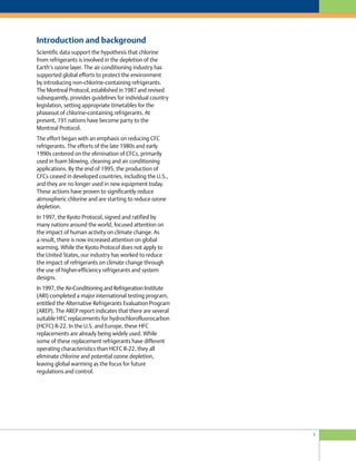 Scientific data support the hypothesis that chlorine
from refrigerants is involved in the depletion of the
Earth’s ozone layer. The air conditioning industry has
supported global efforts to protect the environment
by introducing non-chlorine-containing refrigerants.
The Montreal Protocol, established in 1987 and revised
subsequently, provides guidelines for individual country
legislation, setting appropriate timetables for the
phaseout of chlorine-containing refrigerants. At
present, 191 nations have become party to the
Montreal Protocol.
The effort began with an emphasis on reducing CFC
refrigerants. The efforts of the late 1980s and early
1990s centered on the elimination of CFCs, primarily
used in foam blowing, cleaning and air conditioning
applications. By the end of 1995, the production of
CFCs ceased in developed countries, including the U.S.,
and they are no longer used in new equipment today.
These actions have proven to significantly reduce
atmospheric chlorine and are starting to reduce ozone
depletion.
In 1997, the Kyoto Protocol, signed and ratified by
many nations around the world, focused attention on
the impact of human activity on climate change. As
a result, there is now increased attention on global
warming. While the Kyoto Protocol does not apply to
the United States, our industry has worked to reduce
the impact of refrigerants on climate change through
the use of higher-efficiency refrigerants and system
designs.
In 1997, the Air-Conditioning and Refrigeration Institute
(ARI) completed a major international testing program,
entitled the Alternative Refrigerants Evaluation Program
(AREP). The AREP report indicates that there are several
suitable HFC replacements for hydrochlorofluorocarbon
(HCFC) R-22. In the U.S. and Europe, these HFC
replacements are already being widely used. While
some of these replacement refrigerants have different
operating characteristics than HCFC R-22, they all
eliminate chlorine and potential ozone depletion,
leaving global warming as the focus for future
regulations and control.
Introduction and background
3
 