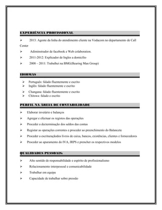EXPERIÊNCIA PROFISSIONAL
 2013: Agente da linha do atendimento cliente na Vodacom no departamento de Call
Center
 Adiminstrador de facebook e Web colaboration.
 2011-2012: Explicador de Ingles a domicílio
 2008 – 2011: Trabalhei na BMG(Bearing Man Group)
IDIOMAS
 Português: falado fluentemente e escrito
 Inglês: falado fluentemente e escrito
 Changana: falado fluentemente e escrito
 Chitswa: falado e escrito
PERFIL NA ÁREIA DE CONTABILIDADE
 Elaborar invetário e balanços
 Agregar e efectuar os registos das operações
 Proceder a decterminação dos saldos das contas
 Registar as operações correntes e proceder ao preenchimento do Balancete
 Proceder a escrituraçãodos livros de caixa, bancos, existências, clientes e fornecedores
 Proceder ao apuramento do IVA, IRPS e prencher os respectivos modelos
QUALIDADES PESSOAIS:
 Alto sentido de responsabilidade e espírito de profissionalismo
 Relacionamento interpessoal e comunicabilidade
 Trabalhar em equipa
 Capacidade de trabalhar sobre pressão
 