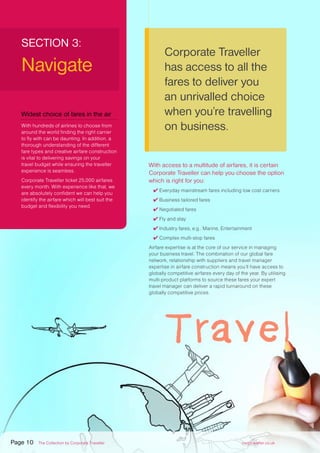 Corporate Traveller
has access to all the
fares to deliver you
an unrivalled choice
when you’re travelling
on business.
SECTION 3:
Navigate
With access to a multitude of airfares, it is certain
Corporate Traveller can help you choose the option
which is right for you:
✔ Everyday mainstream fares including low cost carriers
✔ Business tailored fares
✔ Negotiated fares
✔ Fly and stay
✔ Industry fares, e.g.. Marine, Entertainment
✔ Complex multi-stop fares
Airfare expertise is at the core of our service in managing
your business travel. The combination of our global fare
network, relationship with suppliers and travel manager
expertise in airfare construction means you’ll have access to
globally competitive airfares every day of the year. By utilising
multi-product platforms to source these fares your expert
travel manager can deliver a rapid turnaround on these
globally competitive prices.
Widest choice of fares in the air
With hundreds of airlines to choose from
around the world finding the right carrier
to fly with can be daunting. In addition, a
thorough understanding of the different
fare types and creative airfare construction
is vital to delivering savings on your
travel budget while ensuring the traveller
experience is seamless.
Corporate Traveller ticket 25,000 airfares
every month. With experience like that, we
are absolutely confident we can help you
identify the airfare which will best suit the
budget and flexibility you need.
Page 10 The Collection by Corporate Traveller corptraveller.co.uk
 