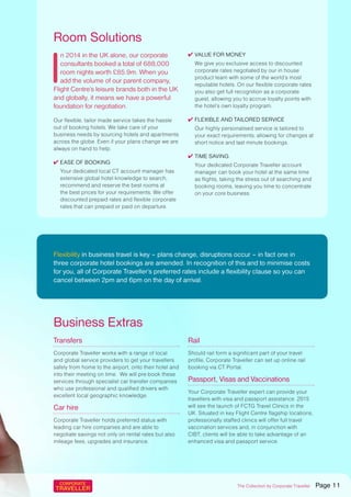 I
n 2014 in the UK alone, our corporate
consultants booked a total of 688,000
room nights worth £85.9m. When you
add the volume of our parent company,
Flight Centre’s leisure brands both in the UK
and globally, it means we have a powerful
foundation for negotiation.
Our flexible, tailor made service takes the hassle
out of booking hotels. We take care of your
business needs by sourcing hotels and apartments
across the globe. Even if your plans change we are
always on hand to help.
✔ Ease of booking
Your dedicated local CT account manager has
extensive global hotel knowledge to search,
recommend and reserve the best rooms at
the best prices for your requirements. We offer
discounted prepaid rates and flexible corporate
rates that can prepaid or paid on departure.
✔ Value for money
We give you exclusive access to discounted
corporate rates negotiated by our in house
product team with some of the world’s most
reputable hotels. On our flexible corporate rates
you also get full recognition as a corporate
guest, allowing you to accrue loyalty points with
the hotel’s own loyalty program.
✔ Flexible and Tailored Service
Our highly personalised service is tailored to
your exact requirements; allowing for changes at
short notice and last minute bookings.
✔ Time saving
Your dedicated Corporate Traveller account
manager can book your hotel at the same time
as flights, taking the stress out of searching and
booking rooms, leaving you time to concentrate
on your core business.
Room Solutions
Transfers
Corporate Traveller works with a range of local
and global service providers to get your travellers
safely from home to the airport, onto their hotel and
into their meeting on time. We will pre-book these
services through specialist car transfer companies
who use professional and qualified drivers with
excellent local geographic knowledge.
Car hire
Corporate Traveller holds preferred status with
leading car hire companies and are able to
negotiate savings not only on rental rates but also
mileage fees, upgrades and insurance.
Rail
Should rail form a significant part of your travel
profile, Corporate Traveller can set up online rail
booking via CT Portal.
Passport, Visas and Vaccinations
Your Corporate Traveller expert can provide your
travellers with visa and passport assistance. 2015
will see the launch of FCTG Travel Clinics in the
UK. Situated in key Flight Centre flagship locations,
professionally staffed clinics will offer full travel
vaccination services and, in conjunction with
CIBT, clients will be able to take advantage of an
enhanced visa and passport service.
Business Extras
Flexibility in business travel is key – plans change, disruptions occur – in fact one in
three corporate hotel bookings are amended. In recognition of this and to minimise costs
for you, all of Corporate Traveller’s preferred rates include a flexibility clause so you can
cancel between 2pm and 6pm on the day of arrival.
The Collection by Corporate Traveller Page 11
 