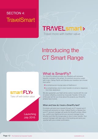 What is SmartFly?
Our SmartFly airfares provide your travellers with exclusive
benefits, included in the airfare. On premium economy routes
with Virgin, Cathay Pacific and Qantas your travellers can choose
from either:
➜ a complimentary lounge pass at Heathrow or
➜ a complimentary door to door transfer on arrival or departure
from their destination.
We also guarantee your flight will be carbon neutral with the cost
of carbon offsetting covered by Corporate Traveller. At the end
of the year we’ll let you know about the projects your SmartFly
airfares have funded.
When and how do I book a SmartFly fare?
It’s simple just send your request through via CT request and if
it’s premium economy on Virgin, Cathay Pacific or Qantas then
your CT account manager will quote the SmartFly airfare. When
you confirm your flights just let your account manager know
whether you’d like the lounge pass or door to door transfer. Your
account manager with take care of the booking and send your
voucher with your e-ticket confirmation.
SECTION 4:
TravelSmart
Corporate Traveller
Logo option B – TravelSMART
Travel more with better value
Take off with better value
Check-in with better value
Drive away with better value
Introducing the
CT Smart Range
Travel more with better value
Take off with better value
Check-in with better value
Drive away with better value
Launching
July 2015
Page 12 The Collection by Corporate Traveller corptraveller.co.uk
 