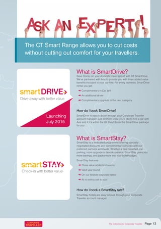 The CT Smart Range allows you to cut costs
without cutting out comfort for your travellers.
What is SmartDrive?
Save money on your domestic travel spend with CT SmartDrive.
We’ve partnered with Avis to provide you with three added value
benefits included in your car hire. For every domestic SmartDrive
rental you get:
➜ Complimentary in Car Wifi
➜ An additional driver
➜ Complimentary upgrade to the next category
How do I book SmartDrive?
SmartDrive is easy to book through your Corporate Traveller
account manager. Just let them know you’d like to hire a car with
Avis and if it’s within the UK they’ll book the SmartDrive package
for you.
What is SmartStay?
SmartStay is a dedicated programme offering specially
negotiated discounts and complimentary services with our
preferred partners worldwide. Whether a free breakfast, car
parking, room upgrade or laundry service, SmartStay gives you
more savings, and packs more into your hotel budget.
SmartStay features:
➜ Three value added inclusions
➜ Valid year round
➜ On our flexible corporate rates
➜ At no extra cost to you!
How do I book a SmartStay rate?
SmartStay hotels are easy to book through your Corporate
Traveller account manager.
Travel more with better value
Take off with better value
Check-in with better value
Drive away with better value
Travel more with better value
Take off with better value
Check-in with better value
Drive away with better value
Launching
July 2015
The Collection by Corporate Traveller Page 13
 