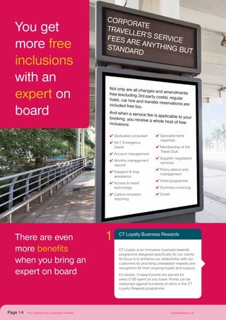 There are even
more benefits
when you bring an
expert on board
Not only are all changes and amendmentsfree (excluding 3rd party costs), regularhotel, car hire and transfer reservations areincluded free too.
And when a service fee is applicable to yourbooking, you receive a whole host of freeinclusions:
✔ Dedicated consultant
✔ 24/7 Emergency
Assist
✔ Account management
✔ Monthly management
reports
✔ Passport  Visa
assistance
✔ Access to travel
technology
✔ Carbon emission
reporting
✔ Specialist fares
expertise
✔ Membership of the
Travel Club
✔ Supplier negotiation
services
✔ Policy advice and
management
✔ Hotel programme
✔ Summary invoicing
✔ Credit
CT Loyalty Business Rewards
CT Loyalty is an innovative business rewards
programme designed specifically for our clients.
Its focus is to enhance our relationship with our
customers by providing unbeatable rewards and
recognition for their ongoing loyalty and support.
It’s simple, 3 reward points are earned for
every £100 spent on any travel. Points can be
redeemed against hundreds of items in the CT
Loyalty Rewards programme.
1
You get
more free
inclusions
with an
expert on
board
C
orporateT
raveller’s
servicefees are
anything butstandard
Page 14 The Collection by Corporate Traveller corptraveller.co.uk
 